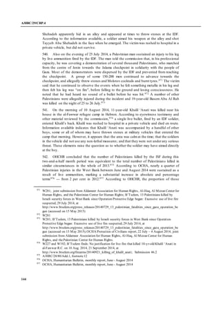 A/HRC/29/CRP.4
144
Shehadeh apparently hid in an alley and appeared at times to throw stones at the IDF.
According to the information available, a soldier aimed his weapon at the alley and shot
Tayyeb Abu Shehadeh in the face when he emerged. The victimwas rushed to hospital in a
private vehicle, but did not survive.
540. Also on the evening of 25 July 2014, a Palestinian man sustained an injury to his leg
by live ammunition fired by the IDF. The man told the commission that, in his professional
capacity, he was covering a demonstration of several thousand Palestinians, who marched
from the centre of Jenin towards the Jalama checkpoint in solidarity with the people of
Gaza. Most of the demonstrators were dispersed by the IDF and prevented from reaching
the checkpoint. A group of some 150-200 men continued to advance towards the
checkpoint, and allegedly threw stones and Molotov cocktails and burnt tyres.971 The victim
said that he continued to observe the events when he felt something metallic in his leg and
then felt his leg was “on fire”, before falling to the ground and losing consciousness. He
noted that he had heard no sound of a bullet before he was hit.972 A number of other
Palestinians were allegedly injured during the incident and 19-year-old Basem Abu Al Rub
was killed on the night of 25 to 26 July.973
541. On the morning of 10 August 2014, 11-year-old Khalil ‘Anati was killed near his
house in the al-Fawwar refugee camp in Hebron. According to eyewitness testimony and
other material reviewed by the commission,974 a single live bullet, fired by an IDF solider,
entered Khalil’s back. Khalil was rushed to hospital in a private vehicle and died en route.
Information available indicates that Khalil ‘Anati was accompanied by a handful of other
boys, some or all of whom may have thrown stones at military vehicles that entered the
camp that morning. However, it appears that the area was calmat the time; that the soldiers
in the vehicle did not use any non-lethal measures; and that they were not underany serious
threat. These elements raise the question as to whether the soldier may have aimed directly
at the boy.
542. OHCHR concluded that the number of Palestinians killed by the ISF during this
two-and-a-half month period was equivalent to the total number of Palestinians killed in
similar circumstances in the whole of 2013.975 According to OCHA, nearly a quarter of
Palestinian injuries in the West Bank between June and August 2014 were sustained as a
result of live ammunition, marking a substantial increase in absolute and percentage
terms976 --- from 2 per cent in 2012.977 According to OHCHR, the proportion of those
971
W281; joint submission from Aldameer Association for Human Rights, Al-Haq, Al Mezan Center for
Human Rights, and the Palestinian Center for Human Rights; B’Tselem, 13 Palestinians killed by
Israeli security forces in West Bank since Operation Protective Edge began: Excessive use of live fire
suspected, 29 July 2014, at
http://www.btselem.org/press_releases/20140729_13_palestinian_fatalities_since_gaza_operation_be
gun (accessed on 15 May 2015)
972
W281
973
W281; B’Tselem, 13 Palestinians killed by Israeli security forces in West Bank since Operation
Protective Edge began: Excessive use of live fire suspected, 29 July 2014, at
http://www.btselem.org/press_releases/20140729_13_palestinian_fatalities_since_gaza_operation_be
gun (accessed on 15 May 2015);OCHA Protection of Civilians report, 22 July – 4 August 2014; joint
submission from Aldameer Association for Human Rights, Al-Haq, Al Mezan Center for Human
Rights, and thePalestinian Center for Human Rights.
974
W227 and W192; B’Tselem finds: No justification for live fire that killed 10-yr-old Khalil ‘Anati in
al-Fawwar R.C. on 10 Aug. 2014, 21 September 2014, at
http://www.btselem.org/firearms/20140921_killing_of_khalil_anati; Submission 46.2
975
A/HRC/28/80/Add.1, footnote12
976
OCHA, Humanitarian Bulletin, monthly report, June - August 2014
977
OCHA, Humanitarian Bulletin, monthly report, June - August 2014
 