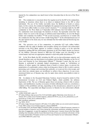 A/HRC/29/CRP.4
145
injured by live ammunition was much lower in East Jerusalem than in the rest of the West
Bank.978
543. The commission is concerned about the regular resort by the ISF to live ammunition,
including in situations where there is no direct or imminent threat to the ISF or other
individuals. The use of live bullets inevitably raises the likelihood of death or serious
injury. In this context, the commission highlights the apparent increasing trend of the ISF to
use 0.22 inch calibre bullets in crowd control situations.979 A statement made by the IDF
commander in the West Bank on 9 September 2014 indicates that 0.22 bullets and other
live ammunition were increasingly the munition of choice. He reportedly noted that “[i]n
places where we used to fire tear-gas or rubber[-coated metal bullets], we now fire Rutger
bullets and sometimes live bullets”.980 On several occasions, eyewitnesses or victims told
the commission that they did not hear a bullet being fired.981 In the aforementioned case of
the man injured in the Jenin area, he was informed that the bullet removed fromhis leg was
a 0.22 bullet.
544. The pervasive use of live ammunition, in particular 0.22 inch caliber bullets,
combined with the spike in fatalities and casualties arising out of Israel’s law enforcement
activities in the West Bank, appears to confirm a change in policy or in the open-fire
regulations guiding IDF law enforcement operations in the West Bank, despite ass urances
by the Military Advocate General in 2009 that 0.22 bullets were not classified as riot
control means and were not appropriate methods to deal with public disturbances.982
545. In the West Bank, the ISF, including the IDF, act in a law enforcement capacity, and
should therefore carry out their duties in accordance with the Basic Principles on the Use of
Force and Firearms by Law Enforcement Officials.983 Principle 9 states that the use of
firearms is authorized in extremely limited circumstances, namely in “self-defence or
defence of others against the imminent threat of death or serious injury, to prevent the
perpetration of a particularly serious crime involving grave threat to life, to arrest a person
presenting such a danger and resisting their authority, or to prevent his or her escape, and
only when less extreme means are insufficient to achieve these objectives. In any event,
intentional lethal use of firearms may only be made when strictly unavoidable in order to
protect life.”
546. In relation to the Occupied Palestinian Territory, Israel is bound by article 6 of the
International Covenant on Civil and Political Rights, which prohibits the arbitrary
deprivation of life. The use of firearms against those not posing a threat to life or serious
injury, and modifications in policy or issuance of orders allowing for such use, constitutes a
violation of this prohibition and may, depending on the circumstances, amount to an act of
wilful killing. The unjustified and illegal recourse to firearms by law enforcement officials
978
A/HRC/28/80/Add.1, para. 10
979
B’Tselem, Military steps up useof live 0.22 inch bullets against Palestinian stone-throwers, 18
January 2015, at http://www.btselem.org/press_releases/20150118_use_of_live_ammunition_in_wb
(accessed on 15 May 2015);submission 46.2
980
Ibid. (unofficial translation)
981
E.g. W281; W155
982
B’Tselem, Judge Advocate General to B'Tselem: 0.22-caliber bullets are not crowd-control measures,
9 July 2009, at http://www.btselem.org/press_releases/20090709
983
In November 2014, theHuman Rights Committee called on Israel to “[t]akeall necessary measures to
prevent incidents of excessive use of force during law enforcement operations, including by ensuring
that rules of engagement or open fire regulations of theState party’s security forces in the West Bank,
including East Jerusalem, and the Access Restricted Areas of Gaza, are consistent with article 6 of the
Covenant and the Basic Principles on theUse of Force and Firearms by Law Enforcement Officials”,
see CCPR/C/ISR/CO/4, para13 (a).
 