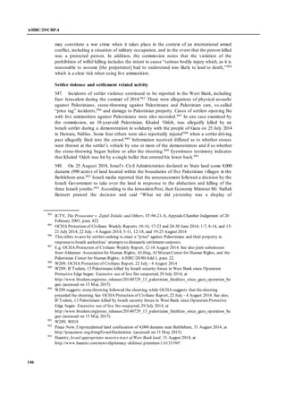 A/HRC/29/CRP.4
146
may constitute a war crime when it takes place in the context of an international armed
conflict, including a situation of military occupation, and in the event that the person killed
was a protected person. In addition, the commission notes that the violation of the
prohibition of wilful killing includes the intent to cause “serious bodily injury which, as it is
reasonable to assume [the perpetrator] had to understand was likely to lead to death,”984
which is a clear risk when using live ammunition.
Settler violence and settlement related activity
547. Incidents of settler violence continued to be reported in the West Bank, including
East Jerusalem during the summer of 2014.985 There were allegations of physical assaults
against Palestinians, stone-throwing against Palestinians and Palestinian cars, so-called
“price tag” incidents,986 and damage to Palestinian property. Cases of settlers opening fire
with live ammunition against Palestinians were also recorded.987 In one case examined by
the commission, an 18-year-old Palestinian, Khaled ‘Odeh, was allegedly killed by an
Israeli settler during a demonstration in solidarity with the people of Gaza on 25 July 2014
in Huwara, Nablus. Some four others were also reportedly injured988 when a settler driving
past allegedly fired into the crowd.989 Information received differed as to whether stones
were thrown at the settler’s vehicle by one or more of the demonstrators and if so whether
the stone-throwing began before or after the shooting.990 Eyewitness testimony indicates
that Khaled ‘Odeh was hit by a single bullet that entered his lower back.991
548. On 25 August 2014, Israel’s Civil Administration declared as State land some 4,000
dunams (990 acres) of land located within the boundaries of five Palestinian villages in the
Bethlehem area.992 Israeli media reported that the announcement followed a decision by the
Israeli Government to take over the land in response to the abduction and killing of the
three Israeli youths.993 According to the JerusalemPost, then Economy Minister Mr. Naftali
Bennett praised the decision and said “What we did yesterday was a display of
984
ICTY, The Prosecutor v. Zejnil Delalic and Others, IT-96-21-A, Appeals Chamber Judgement of 20
February 2001, para. 422
985
OCHA Protection of Civilians Weekly Reports:10-16, 17-23 and 24-30 June 2014; 1-7, 8-14, and 15-
21 July 2014; 22 July - 4 August 2014; 5-11, 12-18, and 19-25 August 2014
986
This refers to acts by settlers seeking to exact a "price" against Palestinians and their property in
responseto Israeli authorities’ attempts to dismantle settlement outposts.
987
E.g. OCHA Protection of Civilians Weekly Report, 12-18 August 2014. See also joint submission
from Aldameer Association for Human Rights, Al-Haq, Al Mezan Center for Human Rights, and the
Palestinian Center for Human Rights; A/HRC/28/80/Add.1, para. 22.
988
W209; OCHA Protection of Civilians Report, 22 July - 4 August 2014
989
W209; B’Tselem, 13 Palestinians killed by Israeli security forces in West Bank since Operation
Protective Edge began: Excessive use of live fire suspected, 29 July 2014, at
http://www.btselem.org/press_releases/20140729_13_palestinian_fatalities_since_gaza_operation_be
gun (accessed on 15 May 2015)
990
W209 suggests stonethrowing followed the shooting, while OCHA suggests that theshooting
preceded the shooting. See OCHA Protection of Civilians Report, 22 July - 4 August 2014. See also,
B’Tselem, 13 Palestinians killed by Israeli security forces in West Bank since Operation Protective
Edge began: Excessive use of live fire suspected, 29 July 2014, at
http://www.btselem.org/press_releases/20140729_13_palestinian_fatalities_since_gaza_operation_be
gun (accessed on 15 May 2015)
991
W209; W018
992
Peace Now, Unprecedented land confiscation of 4,000 dunams near Bethlehem, 31 August 2014, at
http://peacenow.org.il/eng/GvaotDecleration (accessed on 31 May 2015)
993
Haaretz, Israel appropriates massivetract of West Bank land, 31 August 2014, at
http://www.haaretz.com/news/diplomacy-defense/.premium-1.613319#!
 