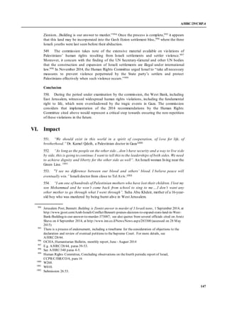 A/HRC/29/CRP.4
147
Zionism…Building is our answer to murder.”994 Once the process is complete,995 it appears
that this land may be incorporated into the Gush Etzion settlement bloc,996 where the three
Israeli youths were last seen before their abduction.
549. The commission takes note of the extensive material available on violations of
Palestinians’ human rights resulting from Israeli settlements and settler violence.997
Moreover, it concurs with the finding of the UN Secretary-General and other UN bodies
that the construction and expansion of Israeli settlements are illegal under international
law.998 In November 2014, the Human Rights Committee urged Israel to “take all necessary
measures to prevent violence perpetrated by the State party’s settlers and protect
Palestinians effectively when such violence occurs.”999
Conclusion
550. During the period under examination by the commission, the West Bank, including
East Jerusalem, witnessed widespread human rights violations, including the fundamental
right to life, which were overshadowed by the tragic events in Gaza. The commission
considers that implementation of the 2014 recommendations by the Human Rights
Committee cited above would represent a critical step towards ensuring the non-repetition
of these violations in the future.
VI. Impact
551. “We should exist in this world in a spirit of cooperation, of love for life, of
brotherhood.” Dr. Kamel Qdeih, a Palestinian doctor in Gaza1000
552. “As long as the people on the other side…don’t have security and a way to live side
by side, this is going to continue.I want to tell this to the leaderships of both sides. We need
to achieve dignity and liberty for the other side as well”. An Israeli woman living near the
Green Line. 1001
553. “I see no difference between our blood and others’ blood. I believe peace will
eventually win.” Israeli doctor from close to Tel Aviv.1002
554. “I am one of hundreds of Palestinian mothers who have lost their children. I lost my
son Mohammad and he won’t come back from school to sing to me….I don’t want any
other mother to go through what I went through”. Suha Abu Khdeir, mother of a 16-year-
old boy who was murdered by being burnt alive in West Jerusalem.
994
Jerusalem Post, Bennett: Building is Zionist answer to murder of 3 Israeli teens, 1 September 2014, at
http://www.jpost.com/Arab-Israeli-Conflict/Bennett-praises-decision-to-expand-state-land-in-West-
Bank-Building-is-our-answer-to-murder-373087; see also quotes from several officials cited on Arutz
Sheva on 4 September 2014, at http://www.inn.co.il/News/News.aspx/283300 (accessed on 28 May
2015)
995
There is a process of endorsement, including a timeframe for theconsideration of objections to the
declaration and review of eventual petitions to theSupreme Court. For more details, see
A/HRC/28/44.
996
OCHA, Humanitarian Bulletin, monthly report, June - August 2014
997
E.g. A/HRC/28/44, paras 39-53.
998
See A/HRC/348 paras 4-5.
999
Human Rights Committee, Concluding observations on thefourth periodic report of Israel,
CCPR/C/ISR/CO/4, para 16
1000
W268.
1001
W010.
1002
Submission 26.53.
 