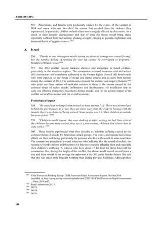 A/HRC/29/CRP.4
148
555. Palestinians and Israelis were profoundly shaken by the events of the summer of
2014 and many witnesses described the trauma that resulted from the violence they
experienced. In particular, children on both sides were savagely affected by the events. As a
result of their lengthy displacement and fear of what the future would bring, many
reportedly suffered from bed-wetting, shaking at night, clinging to parents, nightmares and
increased levels of aggressiveness.1003
A. Israel
556. “Thanks to our interceptor missile system, no physical damage was caused [to me],
but the terrible feeling of running for your life cannot be intercepted or forgotten.”
Resident of Oranit, Israel.1004
557. The 2014 conflict caused immense distress and disruption to Israeli civilians,
particularly in the southern regions. The commission received numerous oral and written
(101) testimonies and complaints addressed to the Human Rights Council (85) fromIsraelis
who were exposed to the threat of rocket and mortar attacks and assaults from tunnels
during the summer of 2014. The submissions recount the distress and anger of Israelis1005
who point out three matters of particular concern to them: (i) the trauma caused by the
constant threat of rocket attacks, infiltrations and displacement; (ii) insufficient time to
carry out effective emergency procedures during attacks; and (iii) the adverse impact of the
conflict on local businesses and the overall economy.
Psychological Impact
558. “We could live so happily but instead we have tunnels […]. There was a tunnel just
behind the greenhouses. In a way, they are more scary than the rockets because with the
tunnels,there’s no chance of being warned. Some people won’t let their children go outside
because of that.”1006
559. “Children couldn’t speak, they were shaking at night, wetting the bed. Now, a lot of
the children became more violent, they say it’s post-trauma, children don’t know how to
cope with it.”1007
560. Many Israelis experienced what they describe as indelible suffering caused by the
constant threat of attacks by Palestinian armed groups. The stress and trauma had serious
effects on their well-being, particularly for persons who live in the south in areas near Gaza.
The commission interviewed several witnesses who indicated that the sound of rockets, the
running to bomb shelters and the pervasive fear was seriously affecting their and especially
their children’s wellbeing. A witness who lives about 1.7 km from the Green Line told the
commission that, during the height of the conflict, the alarms would sound several times a
day and there would be on average sixexplosions a day 300 yards fromher house. She said
that this was much more frequent bombing than during previous hostilities. Although they
1003
Child Protection Working Group, Child Protection Rapid Assessment Report, October 2014
(available at http://cpwg.net/wp-content/uploads/sites/2/2015/03/Child-Protection-Rapid-Assessment-
_-Gaza_2014.pdf).
1004
Email submission 26.15.
1005
W073.
1006
W010.
1007
W076
 