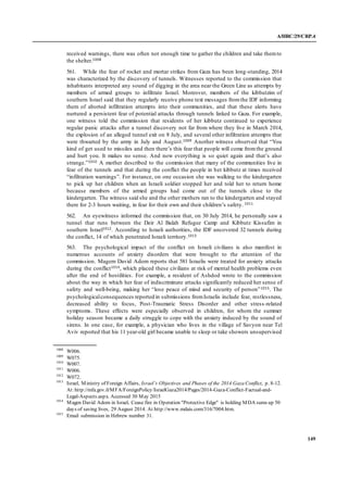 A/HRC/29/CRP.4
149
received warnings, there was often not enough time to gather the children and take themto
the shelter.1008
561. While the fear of rocket and mortar strikes from Gaza has been long-standing, 2014
was characterized by the discovery of tunnels. Witnesses reported to the commission that
inhabitants interpreted any sound of digging in the area near the Green Line as attempts by
members of armed groups to infiltrate Israel. Moreover, members of the kibbutzim of
southern Israel said that they regularly receive phone text messages fromthe IDF informing
them of aborted infiltration attempts into their communities, and that these alerts have
nurtured a persistent fear of potential attacks through tunnels linked to Gaza. For example,
one witness told the commission that residents of her kibbutz continued to experience
regular panic attacks after a tunnel discovery not far from where they live in March 2014,
the explosion of an alleged tunnel exit on 8 July, and several other infiltration attempts that
were thwarted by the army in July and August.1009 Another witness observed that “You
kind of get used to missiles and then there’s this fear that people will come fromthe ground
and hurt you. It makes no sense. And now everything is so quiet again and that’s also
strange.”1010 A mother described to the commission that many of the communities live in
fear of the tunnels and that during the conflict the people in her kibbutz at times received
“infiltration warnings”. For instance, on one occasion she was walking to the kindergarten
to pick up her children when an Israeli soldier stopped her and told her to return home
because members of the armed groups had come out of the tunnels close to the
kindergarten. The witness said she and the other mothers ran to the kindergarten and stayed
there for 2-3 hours waiting, in fear for their own and their children’s safety. 1011
562. An eyewitness informed the commission that, on 30 July 2014, he personally saw a
tunnel that runs between the Deir Al Balah Refugee Camp and Kibbutz Kissufim in
southern Israel1012. According to Israeli authorities, the IDF uncovered 32 tunnels during
the conflict, 14 of which penetrated Israeli territory.1013
563. The psychological impact of the conflict on Israeli civilians is also manifest in
numerous accounts of anxiety disorders that were brought to the attention of the
commission. Magem David Adom reports that 581 Israelis were treated for anxiety attacks
during the conflict1014, which placed these civilians at risk of mental health problems even
after the end of hostilities. For example, a resident of Ashdod wrote to the commission
about the way in which her fear of indiscriminate attacks significantly reduced her sense of
safety and well-being, making her “lose peace of mind and security of person”1015. The
psychologicalconsequences reported in submissions fromIsraelis include fear, restlessness,
decreased ability to focus, Post-Traumatic Stress Disorder and other stress-related
symptoms. These effects were especially observed in children, for whom the summer
holiday season became a daily struggle to cope with the anxiety induced by the sound of
sirens. In one case, for example, a physician who lives in the village of Savyon near Tel
Aviv reported that his 11 year-old girl became unable to sleep or take showers unsupervised
1008
W006.
1009
W075.
1010
W007.
1011
W006.
1012
W072.
1013
Israel, Ministry of Foreign Affairs, Israel’s Objectives and Phases of the 2014 Gaza Conflict, p. 8-12.
At:http://mfa.gov.il/MFA/ForeignPolicy/IsraelGaza2014/Pages/2014-Gaza-Conflict-Factual-and-
Legal-Aspects.aspx. Accessed 30 May 2015
1014
Magen David Adom in Israel, Cease fire in Operation "Protective Edge" is holding MDA sums up 50
days of saving lives, 29 August 2014. At http://www.mdais.com/316/7004.htm.
1015
Email submission in Hebrew number 31.
 