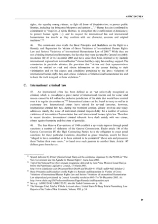 A/HRC/29/CRP.4
15
rights, the equality among citizens; to fight all forms of discrimination; to protect public
liberties, including the freedom of the press and opinion ...”.51 Hamas has also confirmed its
commitment to “respect (...) public liberties; to strengthen the establishment of democracy;
to protect human rights (...); and its respect for international law and international
humanitarian law insofar as they conform with our character, customs and original
traditions”.52
46. The commission also recalls the Basic Principles and Guidelines on the Right to a
Remedy and Reparation for Victims of Gross Violations of International Human Rights
Law and Serious Violations of International Humanitarian Law of 2005.53
While they are
not a binding international instrument, the fact that they were adopted by General Assembly
resolution 60/147 of 16 December 2005 and have since then been referred to by multiple
international, regional and national bodies54
shows that they enjoy far-reaching support.The
commission in particular stresses the provision that “victims and their representatives
should be entitled to seek and obtain information on the causes leading to their
victimization and on the causes and conditions pertaining to the gross violations of
international human rights law and serious violations of international humanitarian law and
to learn the truth in regard to these violations.”
C. International criminal law
47. An international crime has been defined as an “act universally recognized as
criminal, which is considered a grave matter of international concern and for some valid
reason cannot be left within the exclusive jurisdiction of the state that would have control
over it in regular circumstances.”55 International crimes can be found in treaty as well as in
customary law. International crimes have existed for several centuries; however,
international criminal law has, during the twentieth century, greatly evolved and today
addresses mainly the issue of individual criminal responsibility for a number of serious
violations of international humanitarian law and international human rights law. Therefore
in recent decades, international criminal tribunals have dealt mainly with war crimes,
crimes against humanity and the crime of genocide.
48. The four Geneva Conventions of 1949 establish a system to repress through penal
sanctions a number of violations of the Geneva Conventions. Under article 146 of the
Geneva Convention IV, the High Contracting Parties have the obligation to enact penal
sanctions for these particular violations, described as grave breaches, search for those
“alleged to have committed, or to have ordered to be committed” these acts and prosecute
them “before their own courts,” or hand over such persons to another State. Article 147
defines grave breaches as:
51
Speech delivered by Prime Minister Ismail Haniyaat the conference organized by thePCHR on “The
New Government and the Agenda for Human Rights”. Gaza, June 2006.
52
Text of the National Unity Government programme delivered by then Prime Minister Ismail Haniya
before thePalestinian Legislative Council, 17 March 2007.
http://www.islamicnews.net/Document/ShowDoc09.asp?DocID=91477&TypeID=9&TabIndex=2
53
Basic Principles and Guidelines on the Right to a Remedy and Reparation for Victims of Gross
Violations of International Human Rights Law and Serious Violations of International Humanitarian
Law adopted and proclaimed by General Assembly resolution 60/147 of 16 December 2005. At:
http://www.ohchr.org/EN/ProfessionalInterest/Pages/RemedyAndReparation.aspx
54
See e.g.: A/HRC/24/42 A/HRC/22/52; also the Turkel Commission: p. 106.
55
The Hostages Trial, Trial of Wilhelm List and others, United States Military Trialat Nuremberg, Law
Reports of the Trials of War Criminals, Volume VIII, p. 54
 
