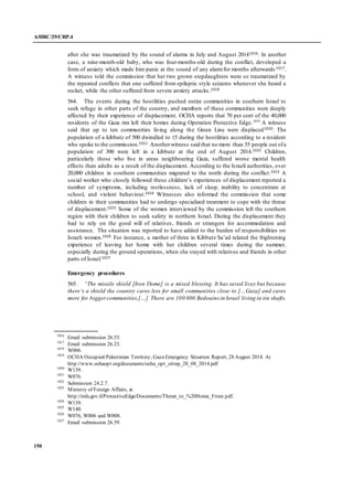 A/HRC/29/CRP.4
150
after she was traumatized by the sound of alarms in July and August 20141016. In another
case, a nine-month-old baby, who was four-months-old during the conflict, developed a
form of anxiety which made him panic at the sound of any alarmfor months afterwards 1017.
A witness told the commission that her two grown stepdaughters were so traumatized by
the repeated conflicts that one suffered from epileptic style seizures whenever she heard a
rocket, while the other suffered from severe anxiety attacks.1018
564. The events during the hostilities pushed entire communities in southern Israel to
seek refuge in other parts of the country, and members of these communities were deeply
affected by their experience of displacement. OCHA reports that 70 per cent of the 40,000
residents of the Gaza rim left their homes during Operation Protective Edge.1019
A witness
said that up to ten communities living along the Green Line were displaced1020. The
population of a kibbutz of 500 dwindled to 15 during the hostilities according to a resident
who spoke to the commission.1021 Anotherwitness said that no more than 55 people out ofa
population of 300 were left in a kibbutz at the end of August 2014.1022 Children,
particularly those who live in areas neighbouring Gaza, suffered worse mental health
effects than adults as a result of the displacement. According to the Israeli authorities, over
20,000 children in southern communities migrated to the north during the conflict.1023 A
social worker who closely followed these children’s experiences of displacement reported a
number of symptoms, including restlessness, lack of sleep, inability to concentrate at
school, and violent behaviour.1024 Witnesses also informed the commission that some
children in their communities had to undergo specialized treatment to cope with the threat
of displacement.1025 Some of the women interviewed by the commission left the southern
region with their children to seek safety in northern Israel. During the displacement they
had to rely on the good will of relatives, friends or strangers for accommodation and
assistance. The situation was reported to have added to the burden of responsibilities on
Israeli women.1026 For instance, a mother of three in Kibbutz Sa’ad related the frightening
experience of leaving her home with her children several times during the summer,
especially during the ground operations, when she stayed with relatives and friends in other
parts of Israel.1027
Emergency procedures
565. “The missile shield [Iron Dome] is a mixed blessing. It has saved lives but because
there’s a shield the country cares less for small communities close to […Gaza] and cares
more for biggercommunities.[…] There are 100 000 Bedouins in Israel living in tin shafts.
1016
Email submission 26.53.
1017
Email submission 26.23.
1018
W006.
1019
OCHA Occupied Palestinian Territory, Gaza Emergency Situation Report, 28 August 2014. At
http://www.ochaopt.org/documents/ocha_opt_sitrep_28_08_2014.pdf
1020
W139.
1021
W076.
1022
Submission 24.2.7.
1023
Ministry of Foreign Affairs, at
http://mfa.gov.il/ProtectiveEdge/Documents/Threat_to_%20Home_Front.pdf.
1024
W139.
1025
W140.
1026
W076, W006 and W008.
1027
Email submission 26.59.
 