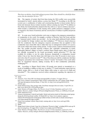 A/HRC/29/CRP.4
151
They have no shelters. Israel did nothing to protect them. There should be a shield for these
areas, like the shield for Tel Aviv.”1028
566. The majority of rockets fired from Gaza during the 2014 conflict were successfully
intercepted by Israel’s missile defence system, Iron Dome.1029 According to the IDF, the
system uses a combination of radars and counteracting missiles to detect rockets fired at
Israel and intercept them at remote locations without creating any harm.1030 In addition to
Iron Dome, the Israeli authorities adopted what they refer to as “passive defence measures”,
which include a combination of early warning sirens, public awareness campaigns on how
to respond to the threat of terrorism, and the construction of shelters in public and private
sites.1031
567. In some cases Israeli authorities took steps to improve the emergency preparedness
of communities in the south. For example, a resident of Moshav Netiv Ha’Asara said that
an “armoured patrol vehicle was provided …by the army [and] additional bomb shelters
were installed for foreign workers near their workplaces.”1032 However, Israeli witnesses
told the commission that the emergency response procedures that are applied in their
communities leave them little time to make their way to underground shelters or to access
safe rooms within their homes during attacks. In that context, Amnesty International found
that “the conflict provided renewed evidence that vulnerable communities in Israel,
particularly Bedouin villages in Israel’s southern Negev/Naqab region, many of which are
not officially recognized by the Israeli government, lacked protection.”1033 The time
available for civilians to run for safety decreases dramatically in communities located
within 2 km or less from the Green Line with Gaza to less than 30 seconds in most cases,
and to less than 10 seconds in some1034. One of the witnesses told the commission that these
emergency procedures have turned into a form of “routine” for Israelis of the south rather
than an exceptional measure, making everyday life in their communities particularly
challenging1035.
568. According to Magen David Adom, 159 people were injured or traumatized as a
result of stumbling or falling on their way to shelters.1036 Israeli authorities report that two
elderly women died as a result of heart failure while trying to seek cover in Haifa and
Jerusalem1037. The commission received written submissions regarding the experience of
1028
W006.
1029
Ynetnews, Yoav Zitun, IDF: Iron Dome intercepted 90% of rockets, 15 August 2014, at
http://www.ynetnews.com/articles/0,7340,L-4558517,00.html.See also: IAF website. Nadav Berger:
The team that analyses theIron Dome, 27 July 2014. At: http://www.iaf.org.il/4410-42214-
HE/IAF.aspx
1030
Israeli Defense Force, One year ago today, Iron Dome intercepts first ever rocket, 5 April 2012, at
http://www.idf.il/1283-15558-en/Dover.aspx.
1031
Israel, Ministry of Foreign Affairs, The Threat to Israel’s Civilian Population and Israel’s Civil
Defence Measures, at http://mfa.gov.il/ProtectiveEdge/Documents/Threat_to_%20Home_Front.pdf.
1032
Email submission 26.20.
1033
Amnesty International: Unlawful and deadly: Rocket and mortar attacks by Palestinian armed groups
during the 2014 Gaza/Israel conflict; 26 March 2015; at: https://www.amnesty.org/press-
releases/2015/03/palestinian-armed-groups-killed-civilians-on-both-sides-in-attacks-amounting-to-
war-crimes-during-2014-gaza-conflict/
1034
Home Front command website. Map of early warning alerts at: http://www.oref.org.il/1096-
en/Pakar.aspx
1035
W009.
1036
Magen David Adom in Israel, Cease fire in Operation "Protective Edge" is holding MDA sums up 50
days of saving lives, 29 August 2014. At http://www.mdais.com/316/7004.htm.
1037
Israel, Ministry of Foreign Affairs, The Threat to Israel’s Civilian Population and Israel’s Civil
Defence Measures, at http://mfa.gov.il/ProtectiveEdge/Documents/Threat_to_%20Home_Front.pdf.
 