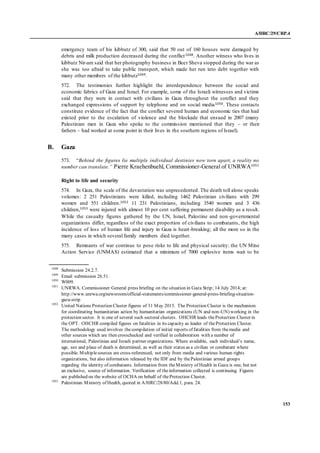 A/HRC/29/CRP.4
153
emergency team of his kibbutz of 300, said that 50 out of 160 houses were damaged by
debris and milk production decreased during the conflict1048. Another witness who lives in
kibbutz Nir-am said that her photography business in Beer Sheva stopped during the war as
she was too afraid to take public transport, which made her run into debt together with
many other members of the kibbutz1049.
572. The testimonies further highlight the interdependence between the social and
economic fabrics of Gaza and Israel. For example, some of the Israeli witnesses and victims
said that they were in contact with civilians in Gaza throughout the conflict and they
exchanged expressions of support by telephone and on social media1050. These contacts
constitute evidence of the fact that the conflict severed human and economic ties that had
existed prior to the escalation of violence and the blockade that ensued in 2007 (many
Palestinian men in Gaza who spoke to the commission mentioned that they – or their
fathers – had worked at some point in their lives in the southern regions of Israel).
B. Gaza
573. “Behind the figures lie multiple individual destinies now torn apart, a reality no
number can translate.” Pierre Kraehenbuehl, Commissioner-General of UNRWA1051
Right to life and security
574. In Gaza, the scale of the devastation was unprecedented. The death toll alone speaks
volumes: 2 251 Palestinians were killed, including 1462 Palestinian civilians with 299
women and 551 children.1052 11 231 Palestinians, including 3540 women and 3 436
children,1053 were injured with almost 10 per cent suffering permanent disability as a result.
While the casualty figures gathered by the UN, Israel, Palestine and non-governmental
organizations differ, regardless of the exact proportion of civilians to combatants, the high
incidence of loss of human life and injury in Gaza is heart-breaking; all the more so in the
many cases in which several family members died together.
575. Remnants of war continue to pose risks to life and physical security: the UN Mine
Action Service (UNMAS) estimated that a minimum of 7000 explosive items wait to be
1048
Submission 24.2.7.
1049
Email submission 26.51.
1050
W009.
1051
UNRWA. Commissioner General press briefing on the situation in Gaza Strip; 14 July 2014; at:
http://www.unrwa.org/newsroom/official-statements/commissioner-general-press-briefing-situation-
gaza-strip
1052
United Nations Protection Cluster figures of 31 May 2015. The Protection Cluster is the mechanism
for coordinating humanitarian action by humanitarian organizations (UN and non-UN) working in the
protection sector. It is one of several such sectoral clusters. OHCHR leads theProtection Cluster in
the OPT. OHCHR compiled figures on fatalities in its capacity as leader of theProtection Cluster.
The methodology used involves thecompilation of initial reports of fatalities from themedia and
other sources which are then crosschecked and verified in collaboration with a number of
international, Palestinian and Israeli partner organizations. Where available, each individual’s name,
age, sex and place of death is determined, as well as their status as a civilian or combatant where
possible. Multiplesources are cross-referenced, not only from media and various human rights
organizations, but also information released by the IDF and by thePalestinian armed groups
regarding the identity of combatants. Information from theMinistry of Health in Gaza is one, but not
an exclusive, source of information. Verification of theinformation collected is continuing. Figures
are published on the website of OCHA on behalf of theProtection Cluster.
1053
Palestinian Ministry of Health, quoted in A/HRC/28/80/Add.1, para. 24.
 
