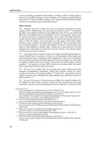 A/HRC/29/CRP.4
154
recovered, including unexploded aircraft bombs. According to OCHA, in 2014, explosive
remnants of war (ERW) accidents caused 10 fatalities and 23 injuries, especially affecting
male youths. 1054 Many ofthe ERW are likely to be in abandoned shelters,destroyed homes,
schools and other public and government infrastructures.
Right to housing
576. Alongside the toll on civilian lives, there was enormous destruction of civilian
property in Gaza: 18 000 housing units were destroyed in whole or in part.1055 According to
the Office of the Special Coordinator for the Middle East Peace Process, an estimated 80
000 homes and properties need to be rehabilitated.1056 These “housing units” were not only
the monetary equivalents of material investments. Many of them were homes. Obviously,
owning a home is directly linked to the human rights to adequate housing and property, but
losing a home also impacts on the enjoyment of a wide range of other human rights,
including security, sanitation and health, privacy and family life. Moreover, having a home
has an emotional dimension – the place where memories are stored – and often many other
items to which inhabitants’ memories relate. Having one’s home destroyed or severely
damaged means being deprived of more than a physical structure; it also directly impacts
on the very essence of one’s existence.
577. At the height of last summer’s hostilities, the number of internally displaced persons
reached 500 000, which is equivalent to 28 per cent of the population. Many people were
uprooted from their homes or temporary shelters multiple times. They had to cope with the
stress and panic associated with feeling trapped and having no safe place to go. Many fled
to temporary shelters which were severely overcrowded and lacked adequate sanitary
conditions. The incidents involving UNRWA shelters and resulting deaths and injuries
further compounded the lack of safety and security.
578. The end of the hostilities did not necessarily mean respite: temporary and often
inadequate accommodation arrangements offered little protection during the winter,
resulting in the deaths of at least four children.1057 In May 2015 – many months after the
violence had ended, about 100 000 people remain displaced in the Gaza Strip, according to
OCHA estimates.1058
579. In terms of the process of reconstruction, the Office of the Special Coordinator for
the Middle East Peace Process reported in May 2015 that around 85 per cent of the
households in need of construction materials had received materials.1059 However, OCHA
1054
OCHA Fragmented Lives. Humanitarian Overview 2014. March 2015.At
http://www.ochaopt.org/documents/annual_humanitarian_overview_2014_english_final.pdf; See also
report by Handicap International, Bombs under Rubble, January 2015, at:
https://d3n8a8pro7vhmx.cloudfront.net/handicapinternational/pages/1949/attachments/original/14212
65536/HI_Report_Gaza_Bombs_under_Rubble.pdf?1421265536.
1055
OCHA, Gaza Initial Rapid Assessment, 9 September 2014; at:
http://www.ochaopt.org/documents/gaza_mira_report_9september.pdf, p. 4.
1056
UNSCO, Fact sheet Gaza Reconstruction Mechanism. October 2014; at:
http://www.unsco.org/Gaza%20Reconstruction%20Mechanism%20Fact%20Sheet%209%20October
%202014.pdf
1057
Shelter cluster report p.3. Confirmed by World Health Organization; at:
http://www.maannews.com/eng/ViewDetails.aspx?id=752862.
1058
OCHA, Protection of civilians weekly highlights; Reporting period 28 April – 4 May 2015, at:
http://www.ochaopt.org/poc28april-4may.aspx.
1059
UNSCO Fact sheet Gaza Reconstruction Mechanism. October 2014; at:
http://www.unsco.org/Gaza%20Reconstruction%20Mechanism%20Fact%20Sheet%209%20October
%202014.pdf.
 