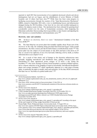 A/HRC/29/CRP.4
155
reported in April 2015 that reconstruction of six completely destroyed schools and eleven
kindergartens had not yet begun, and the rehabilitation of seven Ministry of Health
hospitals and 12 clinics had been slow.1060 While there has been some progress in
facilitating reconstruction through the creation of the “Gaza Reconstruction Mechanism”
(GRM), created in September 2014 with a view to rehabilitating houses and infrastructure
damaged during the 2014 hostilities, it has been far too slow and woefully inadequate to
address the immense needs in Gaza. The mechanism has been criticized for granting Israel
considerable control over the entry of humanitarian assistance, while hampering the
Palestinian authorities from assuming their responsibility as duty bearers and impeding the
UN’s function as a neutral facilitator and humanitarian actor.1061
Electricity, water and sanitation
580. “If there’s no electricity, there’s no water.” International Committee of the Red
Cross (ICRC)1062
581. The Gaza Strip has one power plant that normally supplies about 30 per cent of the
electricity in the strip, the remaining being provided from Israel and Egypt. Under normal
circumstances, the three sources provide for half of Gaza’s overall electricity needs.1063 The
power plant was the subject of several attacks in July 2014, and had to shut down on 29
July as a result of an explosion of one of its fuel tanks following a hit by shells, as further
elaborated above (see chapter V.A.4).
582. As a result of that attack, and of damage to the electricity infrastructure more
generally, including transmission and distribution lines, cabling, electricity poles and
transformers,1064 Gaza experienced power outages of 22 hours a day during the
hostilities.1065 This acute shortage of power forced hospitals to operate at limited capacity;
led to a drastic reduction in the pumping of water to households; and affected desalination
plants and sewage treatment,1066 which significantly impacted on a wide range of human
rights, in particular the rights to health, water and sanitation. At the time, OCHA announced
that Gaza was on “the brink of a public health crisis”.1067
1060
OCHA Humanitarian Bulletin. April2015, at:
http://www.ochaopt.org/documents/ocha_opt_the_humanitarian_monitor_2014_05_29_english.pdf.
1061
Submission 11.4
1062
Euro News, ICRC criticises attack on Gaza power plants, 31 July 2014, at
http://www.euronews.com/2014/07/31/international-committee-of-the-red-cross-criticises-attacks-on-
gaza-power-/.
1063
OCHA, Gaza Crisis Appeal;at:
http://www.ochaopt.org/documents/gaza_crisis_appeal_9_september.pdf
1064
UNDP, Detailed Infrastructure Damage Assessment, Gaza2014. 28 November 2014. At
http://www.ps.undp.org/content/dam/papp/docs/Publications/UNDP-papp-research-
dammageassessment2014.pdf. Bellow referred to as UNDP, Detailed Infrastructure Damage
Assessment, November 2014.
1065
OCHA, Gaza Crisis Appeal;at:
http://www.ochaopt.org/documents/gaza_crisis_appeal_9_september.pdf. According to the report
Divide and Conquer by Al Haq, outages lasted about 18 hours per day.
1066
Human Rights Watch, Widespread impact of power plant attack, 10 August 2014, at :
http://www.hrw.org/news/2014/08/10/gaza-widespread-impact-power-plant-attack , OCHA, Gaza
Crisis Appeal, at: http://www.ochaopt.org/documents/gaza_crisis_appeal_9_september.pdf and ICRC,
Gaza: Power plant destroyed, electricity and water supplies collapse; 30 July 2014 at:
https://www.icrc.org/en/document/gaza-power-plant-destroyed-electricity-and-water-supplies-
collapse.
1067
OCHA, Gaza Crisis Appeal, 9 September 2014; at
http://www.ochaopt.org/documents/gaza_crisis_appeal_9_september.pdf
 