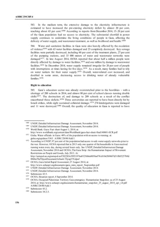 A/HRC/29/CRP.4
156
583. In the medium term, the extensive damage to the electricity infrastructure is
estimated to have increased the pre-existing electricity deficit by almost 20 per cent,
reaching about 65 per cent.1068 According to reports from December 2014, 15–20 per cent
of the Gaza population had no access to electricity. The substantial shortfall in power
supply continues to undermine the living conditions of people in Gaza, affecting the
delivery of water supply, and wastewater treatment, as well as livelihood and health.1069
584. Water and sanitation facilities in Gaza were also heavily affected by the escalation
of violence1070 with 63 water facilities damaged and 23 completely destroyed. Key sewage
facilities were partially destroyed, including 60 per cent of the treatment plants, 27 per cent
of the pumping stations, and 33 000 meters of water and wastewater networks were
damaged1071. In late August 2014, OCHA reported that about half a million people were
directly affected by damage to water facilities,1072 and one million by damage to wastewater
facilities.1073 In December 2014, water supply remained irregular for 20 per cent of people
with interruptions at times lasting for five days.1074 As a result, many families had to rely
on water tankers for their water supply.1075 Overall, water-related cost increased, and
doubled in some areas, decreasing access to drinking water of already vulnerable
families.1076
Right to education
585. Gaza’s education sector was already overstretched prior to the hostilities – with a
shortage of 200 schools in 2014, and almost 80 per cent of school classes running double
shifts1077. The destruction of, and damage to 209 schools as a result of the conflict
exacerbated these deficits.1078 Three universities are reported to have been directly hit by
Israeli strikes, while eight sustained collateral damage.1079 274 kindergartens were damaged
and 11 were destroyed.1080 Overall, the quality of education in Gaza is reported to have
1068
UNDP, Detailed Infrastructure Damage Assessment, November 2014.
1069
UNDP, Detailed Infrastructure Damage Assessment, November 2014.
1070
World Bank. Gaza: Fact sheet August 1, 2014; at:
http://www.worldbank.org/content/dam/Worldbank/gaza-fact-sheet-final140801-ECR.pdf
1071
Gisha. Water officials in Gaza: 40% of the population with no access to running; at:
gisha.org/updates/3363. A/HRC/28/80/Add.1.
1072
According to UNDP, 97 per cent of the population had access to safe water supply networks prior to
the war. However, OCHA reported that in 2013 only one quarter of thehouseholds in Gazareceived
running water every day, during several hours only. See UNDP, Detailed InfrastructureDamage
Assessment, November 2014 and OCHA, TheGaza Strip: theHumanitarian Impact of Movement
Restrictions on People and Goods, July 2013. At
http://unispal.un.org/unispal.nsf/3822b5e39951876a85256b6e0058a478/c01b65b9607d31fb85257b9d
0046a70a?OpenDocument#sthash.7ZpapT5l.dpuf
1073
OCHA, Gaza Initial Rapid Assessment;27 August 2014; at:
http://www.ochaopt.org/documents/gaza_mira_report_9september.pdf
1074
UNDP, Detailed Infrastructure Damage Assessment, November 2014.
1075
UNDP, Detailed Infrastructure Damage Assessment, November 2014.
1076
Submission 43.5.
1077
OCHA, Situation report, 4 September 2014.
1078
OCHA, Occupied Palestinian Territory Gazaemergency Humanitarian Snapshot; as of 25 August
2014; at: http://www.ochaopt.org/documents/humanitarian_snapshot_25_august_2014_opt_v4.pdf
A/HRC/28/80/Add.1
1079
Submission 43.2.
1080
Submission 34.2-3.
 