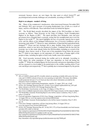 A/HRC/29/CRP.4
157
worsened, because classes are now larger, the time spent at school shorter1081 and
psychological and economic challenges are considerable, according to UNFPA.1082
Right to an adequate standard of living
586. Many of the commission’s interlocutors, when interviewed between November 2014
and February 2015, gave accounts of on-going displacement, loss of jobs as a result of
injury, and loss of livelihoods. These individual stories lie behind the figures:
587. The World Bank recently described the impact of the 2014 hostilities on Gaza’s
economy as follows: “Gaza Economy on the Verge of Collapse, Youth Unemployment
Highest in the Region at 60%.” The report describes how blockades, wars and poor
governance have strangled Gaza’s economy, noting that the unemployment rate is now the
highest in the world.1083 The report highlights the loss of economic capacity due to repair
costs and the effects of the damaged infrastructure, loss of investor confidence, and an
increasing trade deficit.1084 Moreover, many inhabitants of Gaza had their agricultural lands
damaged.1085 Power and fuel shortages led to many facilities being forced to suspend
production, which in turn led to the dismissal of workers. Combined with the fact that the
economy was in dire straits already before the 2014 hostilities, including as a result of the
blockade, these factors result in 39 per cent of the population living below the poverty
line,1086 which in turn impacts on the enjoyment of a wide range of human rights of the
people in Gaza, including the rights to food, work, health, water and sanitation.
588. Food insecurity increased during the conflict and in its aftermath. According to
FAO, almost the entire population of Gaza was dependent on food aid during the
conflict.1087 While the estimated figures for food insecurity and persons depending on food
aid has returned to a level similar to the period prior to the conflict, reaching about 57 per
cent and 80 per cent respectively,1088 this is partially due to increased imports by the private
1081
90% of UNRWA schools and 85% of public schools are operating on double shifts across the Gaza
strip, and 2 UNRWA schools in Gaza city were operating on tripleshifts. This means that children
would spend only between 2.5 to 4.5 hours per day in the school. Information provided by the
Education Cluster coordination. And
http://www.ochaopt.org/documents/humanitarian_snapshot_25_august_2014_opt_v4.pdf
1082
OCHA, 2015 Strategic Response Plan oPt. At https://www.ochaopt.org/documents/srp_2015.pdf.
Below referred to as OCHA, 2015 Strategic ResponsePlan oPt.
1083
The World Bank, GazaEconomy on the Verge of Collapse, 21 May 2015, at:
http://www.worldbank.org/en/news/press-release/2015/05/21/gaza-economy-on-the-verge-of-collapse
1084
The World Bank, Economic Monitoring Report to the Ad Hoc Liaison Committee, May 27, 2015,
paras. 6, 28 and 44.
1085
Food and Agriculture Organization (FAO), Gaza: Damage to agriculture will have long lasting ffects;
14 August 2014; at: www.fao.org/news/story/en/item/240924/icode/.
1086
The World Bank, Economic Monitoring Report to the Ad Hoc Liaison Committee, May 27, 2015,
par. 39.
1087
FAO, Gaza: Damage to agriculture will have long lasting effects; 14 August 2014; at:
www.fao.org/news/story/en/item/240924/icode/.
1088
OCHA, 2015 Strategic ResponsePlan oPt.. In July 2013, 57% of Gaza households were food insecure
and about 80% relied on food aid.
http://unispal.un.org/unispal.nsf/3822b5e39951876a85256b6e0058a478/c01b65b9607d31fb85257b9d
0046a70a?OpenDocument.For numbers in 2013 see also
http://unispal.un.org/unispal.nsf/3822b5e39951876a85256b6e0058a478/c01b65b9607d31fb85257b9d
0046a70a?OpenDocument and
http://documents.wfp.org/stellent/groups/public/documents/ep/wfp270840.pdf.
 
