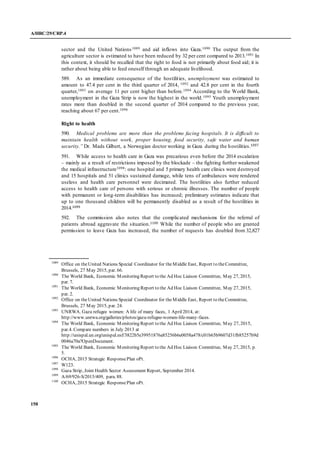 A/HRC/29/CRP.4
158
sector and the United Nations1089 and aid inflows into Gaza.1090 The output from the
agriculture sector is estimated to have been reduced by 32 per cent compared to 2013.1091 In
this context, it should be recalled that the right to food is not primarily about food aid; it is
rather about being able to feed oneself through an adequate livelihood.
589. As an immediate consequence of the hostilities, unemployment was estimated to
amount to 47.4 per cent in the third quarter of 2014, 1092 and 42.8 per cent in the fourth
quarter,1093 on average 11 per cent higher than before.1094 According to the World Bank,
unemployment in the Gaza Strip is now the highest in the world.1095 Youth unemployment
rates more than doubled in the second quarter of 2014 compared to the previous year,
reaching about 67 per cent.1096
Right to health
590. Medical problems are more than the problems facing hospitals. It is difficult to
maintain health without work, proper housing, food security, safe water and human
security.” Dr. Mads Gilbert, a Norwegian doctor working in Gaza during the hostilities.1097
591. While access to health care in Gaza was precarious even before the 2014 escalation
– mainly as a result of restrictions imposed by the blockade – the fighting further weakened
the medical infrastructure1098: one hospital and 5 primary health care clinics were destroyed
and 15 hospitals and 51 clinics sustained damage, while tens of ambulances were rendered
useless and health care personnel were decimated. The hostilities also further reduced
access to health care of persons with serious or chronic illnesses. The number of people
with permanent or long-term disabilities has increased; preliminary estimates indicate that
up to one thousand children will be permanently disabled as a result of the hostilities in
2014.1099
592. The commission also notes that the complicated mechanisms for the referral of
patients abroad aggravate the situation.1100 While the number of people who are granted
permission to leave Gaza has increased, the number of requests has doubled from 32,827
1089
Office on theUnited Nations Special Coordinator for theMiddle East, Report to theCommittee,
Brussels, 27 May 2015, par. 66.
1090
The World Bank, Economic Monitoring Report to the Ad Hoc Liaison Committee, May 27, 2015,
par. 7.
1091
The World Bank, Economic Monitoring Report to the Ad Hoc Liaison Committee, May 27, 2015,
par. 2.
1092
Office on theUnited Nations Special Coordinator for theMiddle East, Report to theCommittee,
Brussels, 27 May 2015, par. 24.
1093
UNRWA. Gaza refugee women: A life of many faces, 1 April2014, at:
http://www.unrwa.org/galleries/photos/gaza-refugee-women-life-many-faces.
1094
The World Bank, Economic Monitoring Report to the Ad Hoc Liaison Committee, May 27, 2015,
par.4. Compare numbers in July 2013 at
http://unispal.un.org/unispal.nsf/3822b5e39951876a85256b6e0058a478/c01b65b9607d31fb85257b9d
0046a70a?OpenDocument.
1095
The World Bank, Economic Monitoring Report to the Ad Hoc Liaison Committee, May 27, 2015, p.
5.
1096
OCHA, 2015 Strategic ResponsePlan oPt.
1097
W123.
1098
Gaza Strip, Joint Health Sector Assessment Report, September 2014.
1099
A/69/926-S/2015/409, para. 88.
1100
OCHA, 2015 Strategic ResponsePlan oPt.
 