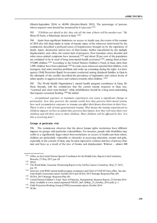 A/HRC/29/CRP.4
159
(March-September 2014) to 60,998 (October-March 2015). The percentage of persons
whose requests were denied has increased by 6.1 per cent.1101
593. “Children are afraid to die; they ask all the time if there will be another war.” Dr.
Mona El Farra, a Palestinian doctor in Gaza 1102
594. Apart from significant limitations on access to health care, the events of the summer
of 2014 also left deep marks in terms of trauma: many of the witnesses interviewed by the
commission described a profound sense of hopelessness brought on by the experience of
death, injury, destruction and/or loss of their homes, further exacerbated by the multiple
displacements and, often, the current lack of prospects. Post-traumatic stress disorder and
other stress-related symptoms have increased,1103 and about 20 per cent of the population
are estimated to be in need of long-term mental health assistance1104, among them at least
373,000 children.1105 According to the United Nations Children’s Fund, in Gaza, more than
1,500 children have been orphaned.1106 In some cases witnesses reported that children, even
teenagers, had urine retention problems and woke up screaming during the night. An inter-
agency Child Protection Rapid Assessment conducted among displaced families in Gaza in
the aftermath of the conflict described the prevalence of nightmares and various levels of
either apathy or aggressiveness and violence towards other children. 1107
595. The World Health Organization’s mental health program coordinator in Gaza, Dr.
Dyaa Saymah, told the commission that the current trauma response in Gaza was,
“scattered and short term funded,” while rehabilitation should be a long-term undertaking
that requires sustained funding.1108 He added:
“… accumulated exposure to traumatic experiences can cause a significant change in
personality: how they perceive the outside world, how they perceive their moral system,
how such accumulative exposure to trauma can affect their future directions in their lives.
There is also a risk of trans-generational trauma. That means the trauma experienced as
children impacts on how as adults they perceive their future, how they will raise their own
children and tell their story to their children. Their children will be affected by this. It is
like a revolving door”.
Groups at particular risk
596. The commission observes that the above human rights restrictions have different
impacts on groups with particular vulnerabilities. For instance, people with disabilities may
suffer to a significantly larger extent from restrictions on access to health care than others;
children are particularly vulnerable to obstacles in accessing education; women and girls,
especially in the context of Gaza, may be more exposed to violence and loss of privacy than
men and boys as a result of the loss of homes and displacement. Widows – almost 800
1101
Office on theUnited Nations Special Coordinator for theMiddle East, Report to theCommittee,
Brussels, 27 May 2015, par. 68.
1102
W032.
1103
The World Bank, Economic Monitoring Report to the Ad Hoc Liaison Committee, May 27, 2015,
par. 39.
1104
Interview with WHO mental health program coordinator and Chief of UNICEF Gaza office. See also
Joint Health Assessment report, October 2014 and OCHA, 2015 Strategic ResponsePlan oPt.
1105
OCHA, 2015 Strategic ResponsePlan oPt.
1106
United Nations Children’s Fund. State of Palestine, Humanitarian Situation Report, 23 October 2014
(http://available at www.unicef.org/mena/UNICEF_SoP_SitRep_23_October_2014.pdf), p. 1.
1107
Child Protection Working Group (CPWG) assessment report, October 2014.
1108
W106.
 