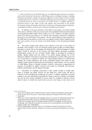 A/HRC/29/CRP.4
16
"…..those involving any of the following acts, if committed against persons or property
protected by the present Convention:wilful killing,torture or inhuman treatment, including
biological experiments, wilfully causing great suffering or serious injury to body or health,
unlawful deportation ortransfer or unlawful confinement of a protected person, compelling
a protected person to serve in the forces of a hostile Power, or wilfully depriving a
protected person of the rights of fair and regular trial prescribed in the present
Convention, taking of hostages and extensive destruction and appropriation of property,
not justified by military necessity and carried out unlawfully and wantonly.”
49. In addition to the grave breaches of the Geneva Conventions, war crimes include
other serious violations of the laws and customs of war applicable in both international and
non-international armed conflict. These include, inter alia, violations of Common Article 3
of the Four Geneva Conventions,56 as well the grave breaches contained in Additional
Protocol I to the 1949 Geneva Conventions. The war crimes defined as grave breaches in
the 1949 Geneva Conventions as well as the vast majority of other serious violations of the
laws and customs of war are found in the Rome Statute of the International Criminal
Court.57
50. War crimes include crimes related to the violations of the rules on the conduct of
hostilities. These include,58 inter alia, directing attacks against civilians or civilian objects;
launching an attack with the knowledge that incidental loss of life and damage to civilian
objects would be excessive to the concrete and direct military advantage; launching
indiscriminate attacks; the use of human shields; killing or wounding by resorting to
perfidy; making medical units the object of an attack; making improper use of the
distinctive emblems of the Geneva Conventions; declaring that no quarter will be given; the
use of starvation as a method of warfare; acts whose primary purpose is to spread terror
amongst the civilian population; and using a prohibited weapon. War crimes are also
related to crimes against protected persons and property, which include, inter alia, murder
or wilful killing; torture or inhuman treatment; extensive destruction or appropriation of
property not justified by military necessity and carried out unlawfully and wantonly;
collective punishments; and the taking of hostages.
51. Individuals are criminally responsible if they commit, attempt to commit, plan,
order, or instigate war crimes. Persons are also liable for a crime if they aid, abet or
otherwise assist or facilitate the commission of a crime.59 A military commander or another
superior is not only individually responsible for crimes he may have ordered or instigated,
but also for those crimes committed by forces under his command or effective control,
when he knew or should have known that such acts were being or were about to be
56
Article 4 ICTR Statute, article 8 Statuteof the ICC, article 3 Statuteof the Special Court for Sierra
Leone. See also ICTY, Prosecutor v. Dusko Tadic, Decision of 2 October 1995, IT-94-1-AR72.
57
Article 8(2).
58
While most of theacts described in the paragraph amount to war crimes in both international and non-
international armed conflicts, there are some distinctions depending on the classification of the
conflict (see for example article 8 of theRome Statuteof the ICC). In addition, in some cases the
terminology used to describe an identical act will vary due to the classification of the conflict (for
example ‘murder’ and ‘wilful killing’).
59
Article 25 Rome Statue of the ICC, article 7(1) of theStatute of theICTY and article 6(1) of the
Statuteof the ICTR. See also ICRC, Database on Customary International Humanitarian Law, Rule
151.
 