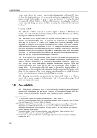 A/HRC/29/CRP.4
160
women were widowed last summer – are reported to face particular challenges.1109 Many
of them face discrimination, as well as economic and social marginalization.1110 Many
depend on male family members in terms of income and housing.1111 Notably, the risk of
losing custody of their children on the basis of discriminatory laws allegedly forced some
women widowed during last year’s hostilities to marry the brother of their deceased
husband.1112
Summary analysis
597. The 2014 hostilities have had an enormous impact on the lives of Palestinians and
Israelis. The scale of the devastation was unprecedented and the death toll and suffering
from injuries and trauma speak volumes.
598. The impact of the 2014 hostilities on the Gaza strip cannot be assessed separately
from the blockade imposed by Israel. In particular, the destruction and damage brought
about by the escalation of violence last summer pose significant challenges to the
enjoyment of the rights to an adequate standard of living, housing, food, water, sanitation,
health and education of the population of Gaza. The damage to electricity infrastructure,
critical for power supply and a whole range of services, including health services, water and
sanitation has been devastating for the enjoyment of human rights in the short, mediumand
long-term. The continuing displacement of some 100 000 people deprives many of privacy,
family life and may have consequences for physical security.
599. In accordance with international human rights law, all parties have obligations to
respect and take steps towards ensuring the realization of these rights, including Israel, the
State of Palestine, the authorities in Gaza and the international community. All relevant
duty bearers and other stakeholders, including humanitarian agencies, NGOs and
international donors must ensure that the relief and reconstruction efforts are based on
human rights. In that context, while fully aware of the need for Israel to address its
security concerns, the commission believes that the Gaza Reconstruction Mechanism, put in
place with the assistance of the United Nations to accelerate efforts to rebuild destroyed
houses and infrastructure, is not a substitute for lifting the blockade.
600. Ensuring accountability and guaranteeing the rights of all victims to an effective
remedy will be a core prerequisite for breaking the cycle of violence and securing a life of
peace and dignity in the region.
VII. Accountability
601. This chapter examines the issue of accountability for victims of serious violations of
international humanitarian law and gross violations of international human rights law
alleged to have occurred during the period under examination by the commission.
1109
Al Mezan, Press Release on Women’s International Day, 7 March 2015, at
http://www.mezan.org/en/post/20091/On+International+Women's+Day+Al+Mezan+Calls+for+Prote
ction+and+Respect+for+Women's+Rights+in+Palestin.
1110
Submission from UN Women; meetings with women’s rights representatives on 2 and 11 December
2014; interview with W233. The Commission also received a submission from the Palestinian
Working Women’s Society for Development, including affidavits, as well as women who lost their
spouses as a result of the conflict.
1111
Norwegian Refugee Council, Women’s Housing, Land, and Property Rights in theGaza Strip
Information, 2013, http://www.nrc.no/arch/_img/9188182.pdf.
1112
Excerpt from an interview with a local women’s rights representatives in Gaza interviewed by the
Commission, W233.
 