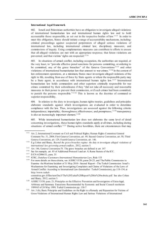 A/HRC/29/CRP.4
161
International legal framework
602. Israeli and Palestinian authorities have an obligation to investigate alleged violations
of international humanitarian law and international human rights law and to hold
accountable those responsible, as set out in the respective bodies of law.1113 In order to
meet this obligation, States should initiate a range of accountability mechanisms, including:
criminal proceedings against suspected perpetrators of alleged serious violations of
international law, including international criminal law; disciplinary measures; and
commissions of inquiry. Using complementary measures can contribute to efforts to ensure
that all alleged violations are met with an appropriate response; that future violations are
prevented; and that victims’ rights are respected.1114
603. In situations of armed conflict, including occupation, the authorities are required, at
the very least, to “provide effective penal sanctions for persons committing, or ordering to
be committed, any of the grave breaches” of the Geneva Conventions1115 and other
violations of international humanitarian law that amount to war crimes.1116 In the context of
law enforcement operations, at a minimum, States must investigate alleged violations of the
right to life, resulting from use of force by State agents or where the responsible party may
be a State agent, in accordance with international human rights law.1117 International
humanitarian law holds commanders and other superiors criminally responsible for war
crimes committed by their subordinates if they “did not take all necessary and reasonable
measures in their power to prevent their commission, or if such crimes had been committed,
to punish the persons responsible.”1118 This is known as the doctrine of command or
superior responsibility.
604. In relation to the duty to investigate, human rights treaties, guidelines and principles
elaborate standards against which investigations are evaluated in order to determine
compliance with the law. Thus, investigations are assessed against the following criteria:
independence; impartiality; thoroughness; effectiveness; and promptness;1119 transparency
is also an increasingly important element.1120
605. While international humanitarian law does not elaborate the same level of detail
concerning investigations, these human rights standards apply at all times, including during
situations of armed conflict.1121 During active hostilities, there are circumstances that may
1113
Art. 2, International Covenant on Civil and Political Rights; Human Rights Committee General
Comment No. 31, 2004; First Geneva Convention, art. 49, Second Geneva Convention, art. 50, Third
Geneva Convention, art. 129, Fourth Geneva Convention, art. 146.
1114
E.g Cohen and Shany, Beyond the grave breaches regime: the duty to investigate alleged violations of
international law governing armed conflicts, 2012, section 5.
1115
Art. 146, Geneva Convention IV. The grave breaches are defined in art. 147
1116
See for example, art. 85 of Additional Protocol I and art. 8, Rome Statute of theICC.
1117
E/CN.4/2006/53, para. 35
1118
ICRC, Database Customary International Humanitarian Law, Rule 153
1119
For more details on thesecriteria, see A/HRC/15/50, paras 20-25, and ThePublic Commission to
Examine theMaritime Incident of 31 May 2010 - Second Report – The Turkel Commission: Israel’s
Mechanisms for Examining and Investigating Complaints and Claims of Violations of the Laws of
Armed Conflict According to International Law (hereinafter: Turkel Commission), pp.118-134, at
http://www.turkel-
committee.gov.il/files/newDoc3/The%20Turkel%20Report%20for%20website.pdf. See also Cohen
and Shany, 2012, section 3.
1120
A/HRC/15/50, para. 21; Principles on the Effective Prevention and Investigation of Extra-legal,
Arbitrary and Summary Executions Recommended by Economic and Social Council resolution
1989/65 of 24 May 1989; Turkel Commission pp. 134-7
1121
Art. 3 (b), Basic Principles and Guidelines on the Right to a Remedy and Reparation for Victims of
Gross Violations of International Human Rights Law and Serious Violations of International
 