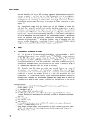 A/HRC/29/CRP.4
162
constrain the ability of a State to fully meet these standards. Such circumstances should be
assessed on a case-by-case basis and may affect the manner in which an investigation is
carried out, but do not discharge the authorities from their duty to investigate in a
meaningful way.1122 Fortunately, in practice, States increasingly endeavour to meet these
human rights standards when conducting investigations in relation to situations of armed
conflict.1123
606. International human rights law further sets out the obligation to ensure that
individuals have accessible and effective remedies, including compensation, for gross
violations of international human rights law and serious violations of international
humanitarian law.1124 Remedies include the victim’s right to: (a) Equal and effective access
to justice; (b) Adequate, effective and prompt reparation for harm suffered; and (c) Access
to relevant information concerning violations and reparation mechanisms.1125 Reparations
include the following forms: restitution, compensation, rehabilitation, satisfaction and
guarantees of non-repetition.1126 Satisfaction includes a range of measures, inter alia:
measures aimed at the cessation of continuing violations; verification of the facts and full
and public disclosure of the truth; a public apology; and legal reform.1127
A. Israel
1. Accountability mechanisms by Israel
607. The MAG is at the heart of Israel’s investigation system, as detailed by the UN
committee of independent experts in its 2010 report.1128 The MAG is a central component
of the IDF military justice system, which also includes the Military Police Criminal
Investigation Department (MPCID).1129 Decisions on whether to open or close an
investigation lie with the MAG. In the event that the MAG orders a criminal investigation
to be opened, the MPCID carries out the investigation and submits its findings to the MAG
for a decision as to follow-up, which may include an indictment.
608. Recently, Israel has taken noteworthy steps towards bringing its system of
investigations into compliance with international standards. The most significant
development was the establishment in 2010 by the Government of Israel of the Public
Commission to Examine the Maritime Incident of 31 May 2010 (hereinafter: the Turkel
Commission). The Turkel Commission was, in part, charged with examining “whether the
mechanism for examining and investigating complaints and claims raised in relation to
violations of the laws of armed conflict…conforms with the obligations of the State of
Humanitarian Law, 2005; E/CN.4/2006/53, para. 35; Turkel Commission, p.138. See also
CCPR/C/ISR/CO/4, para. 6
1122
E/CN.4/2006/53, para. 36
1123
Cohen and Shany, 2012, sections 2.2 and 4.4
1124
Basic Principles and Guidelines on the Right to a Remedy and Reparation for Victims of Gross
Violations of International Human Rights Law and Serious Violations of International Humanitarian
Law, 2005
1125
Ibid., principle 11
1126
Ibid., principles 19 to 23
1127
Ibid, principle 22
1128
For more details on therole and functions of the MAG in relation to investigations during armed
hostilities, see A/HRC/15/50, para.s 35-39
1129
Israel, Ministry of Foreign Affairs, Israel’s Investigation of Alleged Violations of the Law of Armed
Conflict, p. 3 http://mfa.gov.il/ProtectiveEdge/Documents/IsraelInvestigations.pdf (accessed on 6
May 2015) Hereinafter MoFA.
 