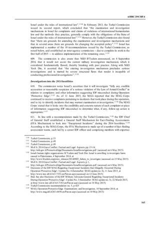 A/HRC/29/CRP.4
163
Israel under the rules of international law”.1130 In February 2013, the Turkel Commission
issued its second report, which concluded that “the examination and investigation
mechanisms in Israel for complaints and claims of violations of international humanitarian
law and the methods they practice, generally comply with the obligations of the State of
Israel under the rules of international law”.1131 However, the Turkel Commission also found
that “there are grounds for amending the examination and investigation mechanisms and
that in several areas there are grounds for changing the accepted policy”.1132 Israel has
implemented a number of the 18 recommendations issued by the Turkel Commission, as
noted below, and established an inter-agency commission -- due to complete its work in the
first half of 2015 -- to address implementation of the remaining ones.1133
609. The commission is also aware that NGO B’Tselem announced, on 4 September
2014, that it would not assist the current military investigation mechanism, which it
considered fundamentally flawed, thereby breaking with past practice. Along with NGO
Yesh Din, it asserted that “the existing investigation mechanism precludes serious
investigations and is marred by severe structural flaws that render it incapable of
conducting professional investigations”.1134
Investigationsinto the 2014 hostilities
610. The commission notes Israel’s assertion that it will investigate “fully any credible
accusation or reasonable suspicion of a serious violation of the Law of Armed Conflict” in
relation to complaints and other information suggesting IDF misconduct during Operation
‘Protective Edge’.1135 As of 11 June 2015, the MAG reported that the MAG Corps
continued to receive complaints pertaining to incidents that took place during the operation,
and to try to identify incidents that may warrant examination or investigation.1136 The MAG
Corps stated that it looks into the credibility and concrete nature of each complaint or piece
of information suggesting IDF misconduct to determine what, if any, follow-up action is
appropriate.1137
611. In line with a recommendation made by the Turkel Commission,1138 the IDF Chief
of General Staff established a General Staff Mechanism for Fact-Finding Assessments
(FFA Mechanism) to look into “Exceptional Incidents” during the 2014 hostilities.1139
According to the MAG Corps, the FFA Mechanism is made up of a number of fact-finding
assessment teams, each led by a senior IDF officer and comprising members with expertise
1130
Turkel Commission, p.33
1131
Turkel Commission, p.49
1132
Turkel Commission, p.49
1133
MoFA:2014 Gaza Conflict: Factual and Legal Aspects, pp.13-14,
http://mfa.gov.il/ProtectiveEdge/Documents/IsraelInvestigations.pdf (accessed on 6 May 2015)
1134
Israeli human rights organizations B’Tselem and Yesh Din: Israel is unwilling to investigate harm
caused to Palestinians, 4 September 2014, at
http://www.btselem.org/press_releases/20140905_failure_to_investigate (accessed on 15 May 2015)
1135
MoFA:2014 Gaza Conflict: Factual and Legal Aspects, p.1,
http://mfa.gov.il/ProtectiveEdge/Documents/IsraelInvestigations.pdf (accessed on 6 May 2015)
1136
Decisions of the IDF MAG Regarding Exceptional Incidents that Allegedly Occurred During
Operation 'Protective Edge'- UpdateNo. 4 (hereinafter: MAG updateno. 4), 11 June 2015, at
http://www.law.idf.il/163-7353-en/Patzar.aspx(accessed on 12 June 2015)
1137
Ibid; See also Decisions of theIDF Military AdvocateGeneral Regarding Exceptional Incidents
During Operation 'Protective Edge'- UpdateNo. 3 (hereinafter: MAG updateno. 3), 22 March 2015,
at http://www.law.idf.il/163-7183-en/Patzar.aspx(accessed on 10 May 2015)
1138
Turkel Commission recommendation no. 5, p.425
1139
MAG, Operation ProtectiveEdge: Examinations and Investigation, 10 September 2014, at
http://www.mag.idf.il/261-6858-en/Patzar.aspx (accessed on 10 May 2015)
 