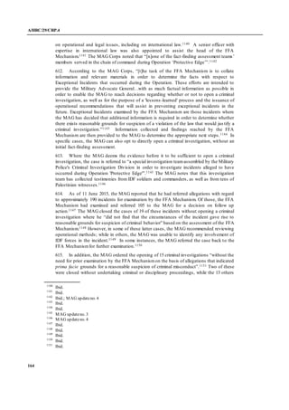 A/HRC/29/CRP.4
164
on operational and legal issues, including on international law.1140 A senior officer with
expertise in international law was also appointed to assist the head of the FFA
Mechanism.1141 The MAG Corps noted that “[n]one of the fact-finding assessment teams’
members served in the chain of command during Operation ‘Protective Edge’”.1142
612. According to the MAG Corps, “[t]he task of the FFA Mechanism is to collate
information and relevant materials in order to determine the facts with respect to
Exceptional Incidents that occurred during the Operation. These efforts are intended to
provide the Military Advocate General…with as much factual information as possible in
order to enable the MAG to reach decisions regarding whether or not to open a criminal
investigation, as well as for the purpose of a 'lessons-learned' process and the issuance of
operational recommendations that will assist in preventing exceptional incidents in the
future. Exceptional Incidents examined by the FFA Mechanism are those incidents where
the MAG has decided that additional information is required in order to determine whether
there exists reasonable grounds for suspicion of a violation of the law that would jus tify a
criminal investigation.”1143 Information collected and findings reached by the FFA
Mechanism are then provided to the MAG to determine the appropriate next steps.1144 In
specific cases, the MAG can also opt to directly open a criminal investigation, without an
initial fact-finding assessment.
613. Where the MAG deems the evidence before it to be sufficient to open a criminal
investigation, the case is referred to “a special investigation teamassembled by the Military
Police's Criminal Investigation Division in order to investigate incidents alleged to have
occurred during Operation 'Protective Edge'”.1145 The MAG notes that this investigation
team has collected testimonies from IDF soldiers and commanders, as well as from tens of
Palestinian witnesses.1146
614. As of 11 June 2015, the MAG reported that he had referred allegations with regard
to approximately 190 incidents for examination by the FFA Mechanism. Of those, the FFA
Mechanism had examined and referred 105 to the MAG for a decision on follow up
action.1147 The MAG closed the cases of 19 of these incidents without opening a criminal
investigation where he “did not find that the circumstances of the incident gave rise to
reasonable grounds for suspicion of criminal behavior” based on the assessment of the FFA
Mechanism.1148 However, in some of these latter cases, the MAG recommended reviewing
operational methods; while in others, the MAG was unable to identify any involvement of
IDF forces in the incident.1149 In some instances, the MAG referred the case back to the
FFA Mechanismfor further examination.1150
615. In addition, the MAG ordered the opening of 15 criminal investigations “without the
need for prior examination by the FFA Mechanismon the basis of allegations that indicated
prima facie grounds for a reasonable suspicion of criminal misconduct”.1151 Two of these
were closed without undertaking criminal or disciplinary proceedings, while the 13 others
1140
Ibid.
1141
Ibid.
1142
Ibid.; MAG updateno. 4
1143
Ibid.
1144
Ibid.
1145
MAG updateno. 3
1146
MAG updateno. 4
1147
Ibid.
1148
Ibid.
1149
Ibid.
1150
Ibid.
1151
Ibid.
 