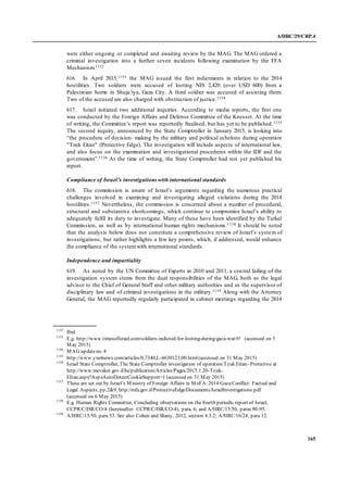 A/HRC/29/CRP.4
165
were either ongoing or completed and awaiting review by the MAG. The MAG ordered a
criminal investigation into a further seven incidents following examination by the FFA
Mechanism.1152
616. In April 2015,1153 the MAG issued the first indictments in relation to the 2014
hostilities. Two soldiers were accused of looting NIS 2,420 (over USD 600) from a
Palestinian home in Shuja’iya, Gaza City. A third soldier was accused of assisting them.
Two of the accused are also charged with obstruction of justice.1154
617. Israel initiated two additional inquiries. According to media reports, the first one
was conducted by the Foreign Affairs and Defense Committee of the Knesset. At the time
of writing, the Committee’s report was reportedly finalised, but has yet to be published.1155
The second inquiry, announced by the State Comptroller in January 2015, is looking into
“the procedure of decision- making by the military and political echelons during operation
"Tzuk Eitan" (Protective Edge). The investigation will include aspects of international law,
and also focus on the examination and investigational procedures within the IDF and the
government”.1156 At the time of writing, the State Comptroller had not yet published his
report.
Compliance of Israel’s investigations with international standards
618. The commission is aware of Israel’s arguments regarding the numerous practical
challenges involved in examining and investigating alleged violations during the 2014
hostilities.1157 Nevertheless, the commission is concerned about a number of procedural,
structural and substantive shortcomings, which continue to compromise Israel’s ability to
adequately fulfil its duty to investigate. Many of these have been identified by the Turkel
Commission, as well as by international human rights mechanisms.1158 It should be noted
that the analysis below does not constitute a comprehensive review of Israel’s system of
investigations, but rather highlights a few key points, which, if addressed, would enhance
the compliance of the systemwith international standards.
Independence and impartiality
619. As noted by the UN Committee of Experts in 2010 and 2011, a central failing of the
investigation system stems from the dual responsibilities of the MAG, both as the legal
advisor to the Chief of General Staff and other military authorities and as the supervisor of
disciplinary law and of criminal investigations in the military.1159 Along with the Attorney
General, the MAG reportedly regularly participated in cabinet meetings regarding the 2014
1152
Ibid.
1153
E.g. http://www.timesofisrael.com/soldiers-indicted-for-looting-during-gaza-war/#! (accessed on 5
May 2015)
1154
MAG updateno. 4
1155
http://www.ynetnews.com/articles/0,7340,L-4630123,00.html(accessed on 31 May 2015)
1156
Israel State Comptroller, The State Comptroller investigation of operation Tzuk Eitan- Protective at
http://www.mevaker.gov.il/he/publication/Articles/Pages/2015.1.20-Tzuk-
EItan.aspx?AspxAutoDetectCookieSupport=1 (accessed on 31 May 2015)
1157
These are set out by Israel’s Ministry of Foreign Affairs in MoFA:2014 GazaConflict: Factual and
Legal Aspects, pp.2&9, http://mfa.gov.il/ProtectiveEdge/Documents/IsraelInvestigations.pdf
(accessed on 6 May 2015)
1158
E.g. Human Rights Committee, Concluding observations on the fourth periodic report of Israel,
CCPR/C/ISR/CO/4 (hereinafter: CCPR/C/ISR/CO/4), para. 6; and A/HRC/15/50, paras 90-95.
1159
A/HRC/15/50, para 53. See also Cohen and Shany, 2012, section 4.3.2; A/HRC/16/24, para 12.
 
