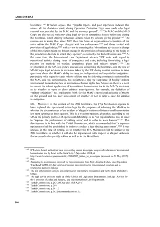 A/HRC/29/CRP.4
166
hostilities.1160 B’Tselem argues that “[m]edia reports and past experience indicate that
almost all the decisions made during Operation Protective Edge were made after legal
counsel was provided by the MAG and the attorney general”.1161 The MAGand the MAG
Corps are also tasked with providing legal advice on operational issues before and during
the hostilities, which directly influences actions taken by soldiers on the ground.1162 The
commission is aware that, since 2007, there has been an organizational separation of the
units within the MAG Corps charged with law enforcement1163 and those tasked with
provision of legal advice,1164 with a view to ensuring that “the military advocates in charge
of the prosecution teams no longer engage in the provision of legal advice to the heads of
the jurisdiction districts in which they operate”, as noted by the Turkel Commission.1165 At
the same time, the International Law Department advises “IDF units with regard to
operational activity during times of emergency and calm, including formulating a legal
position on methods of warfare, operational plans and military targets”.1166 The
involvement of the MAG in policy discussions concerning the hostilities, and the role of
MAG Corps legal advisors in decisions taken by the IDF during combat continue to raise
questions about the MAG’s ability to carry out independent and impartial investigations,
particularly with regard to cases where soldiers may be following commands authorised by
the MAG and his subordinates, but nonetheless may be suspected of having violated
international humanitarian law or international human rights law. Moreover, there is a need
to ensure the robust application of international humanitarian law in the MAG’s decisions
as to whether to open or close criminal investigations. For example, the definition of
“military objectives” has implications both for the MAG’s operational guidance of troops
on the ground and his later assessment of whether or not to refer a case for criminal
investigation.
620. Moreover, in the context of the 2014 hostilities, the FFA Mechanism appears to
have replaced the operational debriefings for the purposes of informing the MAG as to
whether the circumstances of an incident of alleged violations of international humanitarian
law merit opening an investigation. This is a welcome measure, given that, according to the
MAG, the primary purpose of operational debriefings is as “an organizational tool in order
to ‘improve the performance of military units’ and in order to learn lessons”.1167 This
development is in line with the Turkel Commission, which recommended that “a separate
mechanism shall be established in order to conduct a fact-finding assessment”.1168 It was
unclear, at the time of writing, as to whether the FFA Mechanism will be limited to the
2014 hostilities, or whether it will also be implemented with respect to alleged violations
that occurred subsequently in Gaza as well as in the West Bank.
1160
B’Tselem, Israeli authorities have proven they cannot investigate suspected violations of international
humanitarian law by Israel in theGaza Strip, 5 September 2014, at
http://www.btselem.org/accountability/20140905_failure_to_investigate (accessed on 31 May 2015)
1161
Ibid.
1162
According to a submission received by the commission from Prof. Amichai Cohen, since Operation
‘Cast Lead’ (2008-09), lawyers have become more involved in thecommand structureand in
operational decision-making.
1163
The law enforcement sections are comprised of the military prosecution and the Military Defender’s
Office.
1164
The legal advice units are made up of the Advice and Legislation Department, theLegal Advisor for
the Territories of Judea and Samaria, and theInternational Law Department.
1165
Turkel Commission, p.282-283. See also MoFA, p.4.
1166
Turkel Commission, p.288
1167
Turkel Commission, p.381-2
1168
Turkel Commission, p.382 (recommendation no. 5)
 