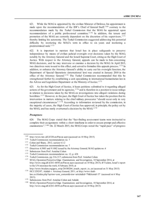 A/HRC/29/CRP.4
167
621. While the MAG is appointed by the civilian Minister of Defense, his appointment is
made upon the recommendation of the IDF’s Chief of General Staff,1169 contrary to the
recommendation made by the Turkel Commission that the MAG be appointed upon
recommendation of a public professional committee.1170 In addition, the tenure and
promotion of the MAG are currently dependent on the discretion of his supervisors,1171
thereby limiting his autonomy. The Turkel Commission suggested addressing this potential
difficulty by restricting the MAG’s term in office to six years and instituting a
predetermined rank.1172
622. It is important to mention that Israel has in place safeguards to preserve
independence by means of civilian judicial oversight over decisions taken by the MAG,
notably by the Attorney General and the Israeli Supreme Court, sitting as the High Court of
Justice. With respect to the Attorney General, appeals can be made to him concerning
MAG decisions, and he may intervene or examine a decision by the MAG. In April 2015,
two directives were issued to this effect, and served to formalise this appeals process.1173 In
addition, to enhance the Attorney General’s ability to carry out his oversight function, the
Department of Special Operations (international law) was created in January 2010 in the
office of the Attorney General.1174 The Turkel Commission recommended that this be
strengthened further by establishing a unit specializing in international humanitarian law in
the Advice and Legislation Department at the Ministry of Justice.1175
623. As for the High Court of Justice, it hears petitions submitted to it regarding alleged
actions of the government and its agencies,1176 and is therefore in a position to issue rulings
in relation to decisions taken by the MAG on investigations into alleged violations during
hostilities.1177 However, in the past, the High Court of Justice has taken the position that its
intervention in matters relating to the chief military prosecutor “should occur only in very
exceptional circumstances”.1178 According to information reviewed by the commission, in
the majority of cases, the High Court of Justice has approved, in principle, the policy set by
the MAG, and has rarely overturned a decision by the MAG.1179
Promptness
624. The MAG Corps stated that the “fact-finding assessment teams were instructed to
complete their assignments within a short timeframe in order to ensure prompt and effective
examinations”.1180 On 22 March 2015, the MAG Corps noted the “rapid pace” of progress
1169
http://www.law.idf.il/320-en/Patzar.aspx(accessed on 10 May 2015)
1170
Turkel Commission recommendation no. 7
1171
Cohen and Shany, 2012, section 4.3.2
1172
Turkel Commission recommendation no. 7
1173
Directives 4.5003 and 9.1002 issued by theAttorney General; MAG updateno. 4
1174
Submission from Prof. Amichai Cohen
1175
Turkel Commission recommendation no. 12, p. 428
1176
Turkel Commission, pp.316-317;submission from Prof. Amichai Cohen
1177
MAG, Operation ProtectiveEdge: Examinations and Investigation, 10 September 2014, at
http://www.mag.idf.il/261-6858-en/Patzar.aspx (accessed on 10 May 2015); B’Tselem, Israel’s report
to the UN misstates the truth, 4 February 2010, at
http://www.btselem.org/gaza_strip/20100204_israels_report_to_un (accessed on 31 May 2015)
1178
HCJ 3292/07, Adalah v. Attorney General, 2011, at http://www.shali-
law.co.il/index.php?option=com_content&view=article&id=79&Itemid=37 (accessed on 6 May
2015)
1179
Submissions from Prof. Amichai Cohen and Adalah
1180
MAG, Operation ProtectiveEdge: Examinations and Investigation, 10 September 2014, at
http://www.mag.idf.il/261-6858-en/Patzar.aspx (accessed on 10 May 2015)
 