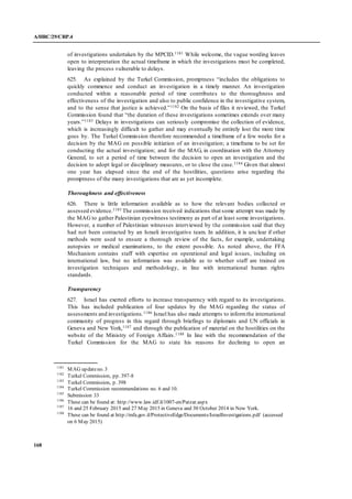A/HRC/29/CRP.4
168
of investigations undertaken by the MPCID.1181 While welcome, the vague wording leaves
open to interpretation the actual timeframe in which the investigations must be completed,
leaving the process vulnerable to delays.
625. As explained by the Turkel Commission, promptness “includes the obligations to
quickly commence and conduct an investigation in a timely manner. An investigation
conducted within a reasonable period of time contributes to the thoroughness and
effectiveness of the investigation and also to public confidence in the investigative system,
and to the sense that justice is achieved.”1182 On the basis of files it reviewed, the Turkel
Commission found that “the duration of these investigations sometimes extends over many
years.”1183 Delays in investigations can seriously compromise the collection of evidence,
which is increasingly difficult to gather and may eventually be entirely lost the more time
goes by. The Turkel Commission therefore recommended a timeframe of a few weeks for a
decision by the MAG on possible initiation of an investigation; a timeframe to be set for
conducting the actual investigation; and for the MAG, in coordination with the Attorney
General, to set a period of time between the decision to open an investigation and the
decision to adopt legal or disciplinary measures, or to close the case.1184 Given that almost
one year has elapsed since the end of the hostilities, questions arise regarding the
promptness of the many investigations that are as yet incomplete.
Thoroughness and effectiveness
626. There is little information available as to how the relevant bodies collected or
assessed evidence.1185 The commission received indications that some attempt was made by
the MAG to gather Palestinian eyewitness testimony as part of at least some investigations.
However, a number of Palestinian witnesses interviewed by the commission said that they
had not been contacted by an Israeli investigative team. In addition, it is unclear if other
methods were used to ensure a thorough review of the facts, for example, undertaking
autopsies or medical examinations, to the extent possible. As noted above, the FFA
Mechanism contains staff with expertise on operational and legal issues, including on
international law, but no information was available as to whether staff are trained on
investigation techniques and methodology, in line with international human rights
standards.
Transparency
627. Israel has exerted efforts to increase transparency with regard to its investigations.
This has included publication of four updates by the MAG regarding the status of
assessments and investigations.1186 Israel has also made attempts to informthe international
community of progress in this regard through briefings to diplomats and UN officials in
Geneva and New York,1187 and through the publication of material on the hostilities on the
website of the Ministry of Foreign Affairs.1188 In line with the recommendation of the
Turkel Commission for the MAG to state his reasons for declining to open an
1181
MAG updateno. 3
1182
Turkel Commission, pp. 397-8
1183
Turkel Commission, p. 398
1184
Turkel Commission recommendations no. 6 and 10.
1185
Submission 33
1186
These can be found at: http://www.law.idf.il/1007-en/Patzar.aspx
1187
16 and 25 February 2015 and 27 May 2015 in Geneva and 30 October 2014 in New York.
1188
These can be found at http://mfa.gov.il/ProtectiveEdge/Documents/IsraelInvestigations.pdf (accessed
on 6 May 2015)
 