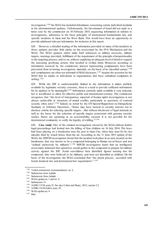 A/HRC/29/CRP.4
169
investigation,1189 the MAG has included information concerning certain individual incidents
in his aforementioned updates. Unfortunately, the Government of Israel did not reply to a
letter sent by the commission on 10 February 2015, requesting information in relation to
investigations, adherence to the basic principles of international humanitarian law, and
specific incidents in Gaza and the West Bank. This would have been an opportunity to
provide additional relevant information for inclusion in this report.
628. However, a detailed reading of the information provided on many of the incidents in
those updates provides little clarity on the assessment by the FFA Mechanism and the
MAG. The MAG updates rather make brief references to military necessity, military
targets, warnings provided, fulfillment of the requirement of the principle of proportionality
or the targeting process, and so on, without supplying an adequate level of detail to support
the reasoning justifying actions that resulted in civilian harm. Moreover, according to
information received by the commission, lawyers representing complainants have been
prevented from reviewing investigatory materials, on the basis of its classified nature;1190
and complainants are often not informed of MAGdecisions,1191 despite the assertion by the
MAG that he replies to individuals or organizations that have submitted complaints in
writing.1192
629. While the IDF is understandably limited in the information it makes publicly
available by legitimate security concerns, there is a need to provide sufficient information
for its updates to be meaningful.1193 Information currently made available is very welcome,
but is insufficient to allow for effective public and international scrutiny. The commission
recognises that “the level of transparency expected of human rights investigations is not
always achievable in situations of armed conflict, particularly as questions of national
security often arise”.1194 Indeed, as noted by the UN Special Rapporteur on Extrajudicial,
Summary or Arbitrary Executions, “States may have tactical or security reasons not to
disclose criteria for selecting specific targets….But without disclosure of legal rationale as
well as the bases for the selection of specific targets (consistent with genuine security
needs), States are operating in an accountability vacuum. It is not possible for the
international community to verify the legality of a killing.”1195
630. Case study: One of the criminal investigations closed by the MAG without further
legal proceedings had looked into the killing of four children on 16 July 2014. The boys
had been playing on a breakwater near the port in Gaza City, when they were hit by two
missiles fired by Israeli forces from the air. According to the 11 June 2015 update of the
MAG, the MPCID investigation found that the incident took place in an area, located on the
breakwater, that was known to be a compound belonging to Hamas naval forces and was
“utilized exclusively by militants”.1196 MPCID investigators learnt that an intelligence
assessment indicated that operatives would gather in the compound to prepare for military
activity against the IDF. Aerial surveillance then identified figures running into the
compound, who were believed to be militants, and were not identified as children. On the
basis of the investigation, the MAG concluded that “the attack process…accorded with
Israeli domestic law and international law requirements”.1197
1189
Turkel commission recommendation no. 6
1190
Submission from Adalah
1191
Submission from Adalah
1192
MAG updateno. 3 and no. 4
1193
Submission 33
1194
A/HRC/15/50, para 32. See also Cohen and Shany, 2012, section 2.2
1195
A/HRC/14/24/Add.6, para. 92
1196
MAG updateno. 4
1197
Ibid.
 