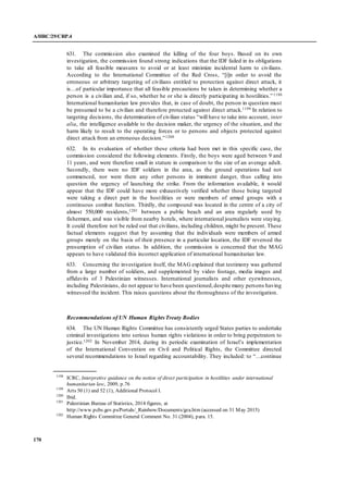 A/HRC/29/CRP.4
170
631. The commission also examined the killing of the four boys. Based on its own
investigation, the commission found strong indications that the IDF failed in its obligations
to take all feasible measures to avoid or at least minimize incidental harm to civilians.
According to the International Committee of the Red Cross, “[i]n order to avoid the
erroneous or arbitrary targeting of civilians entitled to protection against direct attack, it
is…of particular importance that all feasible precautions be taken in determining whether a
person is a civilian and, if so, whether he or she is directly participating in hostilities.”1198
International humanitarian law provides that, in case of doubt, the person in question must
be presumed to be a civilian and therefore protected against direct attack.1199 In relation to
targeting decisions, the determination of civilian status “will have to take into account, inter
alia, the intelligence available to the decision maker, the urgency of the situation, and the
harm likely to result to the operating forces or to persons and objects protected against
direct attack from an erroneous decision.”1200
632. In its evaluation of whether these criteria had been met in this specific case, the
commission considered the following elements. Firstly, the boys were aged between 9 and
11 years, and were therefore small in stature in comparison to the size of an average adult.
Secondly, there were no IDF soldiers in the area, as the ground operations had not
commenced, nor were there any other persons in imminent danger, thus calling into
question the urgency of launching the strike. From the information available, it would
appear that the IDF could have more exhaustively verified whether those being targeted
were taking a direct part in the hostilities or were members of armed groups with a
continuous combat function. Thirdly, the compound was located in the centre of a city of
almost 550,000 residents,1201 between a public beach and an area regularly used by
fishermen, and was visible from nearby hotels, where international journalists were staying.
It could therefore not be ruled out that civilians, including children, might be present. These
factual elements suggest that by assuming that the individuals were members of armed
groups merely on the basis of their presence in a particular location, the IDF reversed the
presumption of civilian status. In addition, the commission is concerned that the MAG
appears to have validated this incorrect application of international humanitarian law.
633. Concerning the investigation itself, the MAG explained that testimony was gathered
from a large number of soldiers, and supplemented by video footage, media images and
affidavits of 3 Palestinian witnesses. International journalists and other eyewitnesses,
including Palestinians, do not appear to have been questioned,despite many persons having
witnessed the incident. This raises questions about the thoroughness of the investigation.
Recommendations of UN Human Rights Treaty Bodies
634. The UN Human Rights Committee has consistently urged States parties to undertake
criminal investigations into serious human rights violations in order to bring perpetrators to
justice.1202 In November 2014, during its periodic examination of Israel’s implementation
of the International Convention on Civil and Political Rights, the Committee directed
several recommendations to Israel regarding accountability. They included: to “…continue
1198
ICRC, Interpretive guidance on the notion of direct participation in hostilities under international
humanitarian law, 2009, p.76
1199
Arts 50 (1) and 52 (1), Additional Protocol I.
1200
Ibid.
1201
Palestinian Bureau of Statistics, 2014 figures, at
http://www.pcbs.gov.ps/Portals/_Rainbow/Documents/gza.htm (accessed on 31 May 2015)
1202
Human Rights Committee General Comment No. 31 (2004), para. 15.
 