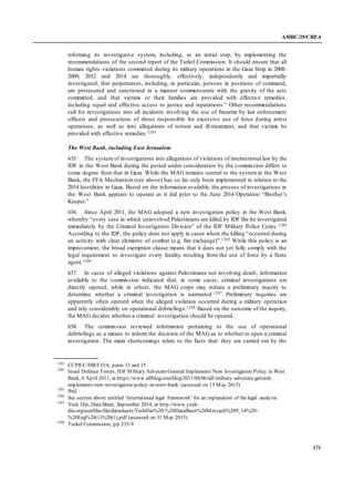 A/HRC/29/CRP.4
171
reforming its investigative system, including, as an initial step, by implementing the
recommendations of the second report of the Turkel Commission. It should ensure that all
human rights violations committed during its military operations in the Gaza Strip in 2008-
2009, 2012 and 2014 are thoroughly, effectively, independently and impartially
investigated, that perpetrators, including, in particular, persons in positions of command,
are prosecuted and sanctioned in a manner commensurate with the gravity of the acts
committed, and that victims or their families are provided with effective remedies,
including equal and effective access to justice and reparations.” Other recommendations
call for investigations into all incidents involving the use of firearms by law enforcement
officers and prosecutions of those responsible for excessive use of force during arrest
operations, as well as into allegations of torture and ill-treatment, and that victims be
provided with effective remedies.1203
The West Bank, including East Jerusalem
635. The system of investigations into allegations of violations of international law by the
IDF in the West Bank during the period under consideration by the commission differs to
some degree from that in Gaza. While the MAG remains central to the system in the West
Bank, the FFA Mechanism (see above) has so far only been implemented in relation to the
2014 hostilities in Gaza. Based on the information available, the process of investigations in
the West Bank appears to operate as it did prior to the June 2014 Operation “Brother’s
Keeper.”
636. Since April 2011, the MAG adopted a new investigation policy in the West Bank,
whereby “every case in which uninvolved Palestinians are killed by IDF fire be investigated
immediately by the Criminal Investigation Division” of the IDF Military Police Corps.1204
According to the IDF, the policy does not apply in cases where the killing “occurred during
an activity with clear elements of combat (e.g. fire exchange)”.1205 While this policy is an
improvement, the broad exemption clause means that it does not yet fully comply with the
legal requirement to investigate every fatality resulting from the use of force by a State
agent.1206
637. In cases of alleged violations against Palestinians not involving death, information
available to the commission indicated that, in some cases, criminal investigations are
directly opened, while in others, the MAG corps may initiate a preliminary inquiry to
determine whether a criminal investigation is warranted.1207 Preliminary inquiries are
apparently often opened when the alleged violation occurred during a military operation
and rely considerably on operational debriefings.1208 Based on the outcome of the inquiry,
the MAG decides whether a criminal investigation should be opened.
638. The commission reviewed information pertaining to the use of operational
debriefings as a means to inform the decision of the MAG as to whether to open a criminal
investigation. The main shortcomings relate to the facts that: they are carried out by the
1203
CCPR/C/ISR/CO/4, paras 13 and 15
1204
Israel Defence Forces, IDF Military AdvocateGeneral Implements New Investigation Policy in West
Bank, 6 April 2011, at https://www.idfblog.com/blog/2011/04/06/idf-military-advocate-general-
implements-new-investigation-policy-in-west-bank/ (accessed on 15 May 2015)
1205
Ibid.
1206
See section above entitled ‘International legal framework’ for an explanation of thelegal analysis.
1207
Yesh Din, DataSheet, September 2014, at http://www.yesh-
din.org/userfiles/file/datasheets/YeshDin%20-%20DataSheet%20Metzach%209_14%20-
%20Eng%20(1)%20(1).pdf (accessed on 31 May 2015)
1208
Turkel Commission, pp.335-9
 