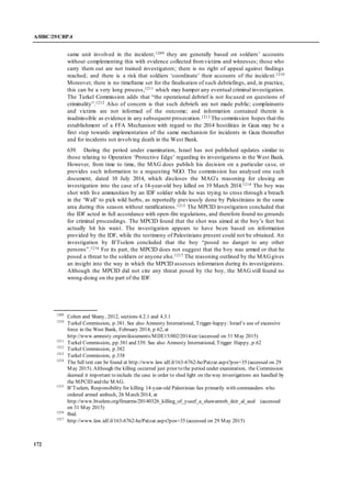 A/HRC/29/CRP.4
172
same unit involved in the incident;1209 they are generally based on soldiers’ accounts
without complementing this with evidence collected fromvictims and witnesses; those who
carry them out are not trained investigators; there is no right of appeal against findings
reached; and there is a risk that soldiers ‘coordinate’ their accounts of the incident.1210
Moreover, there is no timeframe set for the finalisation of such debriefings, and, in practice,
this can be a very long process,1211 which may hamper any eventual criminal investigation.
The Turkel Commission adds that “the operational debrief is not focused on questions of
criminality”.1212 Also of concern is that such debriefs are not made public; complainants
and victims are not informed of the outcome; and information contained therein is
inadmissible as evidence in any subsequent prosecution.1213 The commission hopes that the
establishment of a FFA Mechanism with regard to the 2014 hostilities in Gaza may be a
first step towards implementation of the same mechanism for incidents in Gaza thereafter
and for incidents not involving death in the West Bank.
639. During the period under examination, Israel has not published updates similar to
those relating to Operation ‘Protective Edge’ regarding its investigations in the West Bank.
However, from time to time, the MAG does publish his decision on a particular case, or
provides such information to a requesting NGO. The commission has analysed one such
document, dated 10 July 2014, which discloses the MAG’s reasoning for closing an
investigation into the case of a 14-year-old boy killed on 19 March 2014.1214 The boy was
shot with live ammunition by an IDF soldier while he was trying to cross through a breach
in the ‘Wall’ to pick wild herbs, as reportedly previously done by Palestinians in the same
area during this season without ramifications.1215 The MPCID investigation concluded that
the IDF acted in full accordance with open-fire regulations, and therefore found no grounds
for criminal proceedings. The MPCID found that the shot was aimed at the boy’s feet but
actually hit his waist. The investigation appears to have been based on information
provided by the IDF, while the testimony of Palestinians present could not be obtained. An
investigation by B’Tselem concluded that the boy “posed no danger to any other
persons”.1216 For its part, the MPCID does not suggest that the boy was armed or that he
posed a threat to the soldiers or anyone else.1217 The reasoning outlined by the MAGgives
an insight into the way in which the MPCID assesses information during its investigations.
Although the MPCID did not cite any threat posed by the boy, the MAG still found no
wrong-doing on the part of the IDF.
1209
Cohen and Shany, 2012, sections 4.2.1 and 4.3.1
1210
Turkel Commission, p.381. See also Amnesty International, Trigger-happy: Israel’s use of excessive
force in the West Bank, February 2014, p.62, at
http://www.amnesty.org/en/documents/MDE15/002/2014/en/ (accessed on 31 May 2015)
1211
Turkel Commission, pp.381 and 339. See also Amnesty International, Trigger Happy, p.62
1212
Turkel Commission, p.382
1213
Turkel Commission, p.338
1214
The full text can be found at http://www.law.idf.il/163-6762-he/Patzar.aspx?pos=35 (accessed on 29
May 2015). Although the killing occurred just prior to the period under examination, the Commission
deemed it important to include the case in order to shed light on theway investigations are handled by
the MPCID and the MAG.
1215
B’Tselem, Responsibility for killing 14-year-old Palestinian lies primarily with commanders who
ordered armed ambush, 26 March 2014, at
http://www.btselem.org/firearms/20140326_killing_of_yusef_a_shawamreh_deir_al_asal (accessed
on 31 May 2015)
1216
Ibid.
1217
http://www.law.idf.il/163-6762-he/Patzar.aspx?pos=35 (accessed on 29 May 2015)
 