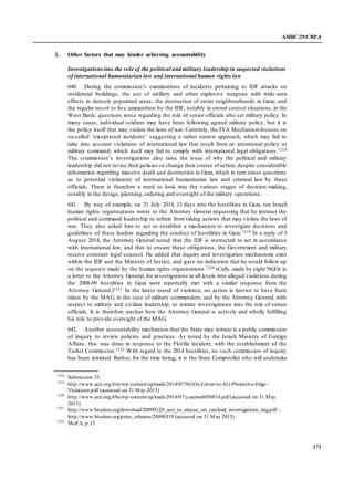 A/HRC/29/CRP.4
173
2. Other factors that may hinder achieving accountability
Investigationsinto the role of the political and military leadership in suspected violations
of international humanitarian law and international human rights law
640. During the commission’s examinations of incidents pertaining to IDF attacks on
residential buildings, the use of artillery and other explosive weapons with wide-area
effects in densely populated areas; the destruction of entire neighbourhoods in Gaza; and
the regular resort to live ammunition by the IDF, notably in crowd control situations, in the
West Bank; questions arose regarding the role of senior officials who set military policy. In
many cases, individual soldiers may have been following agreed military policy, but it is
the policy itself that may violate the laws of war. Currently, the FFA Mechanismfocuses on
so-called ‘exceptional incidents’ suggesting a rather narrow approach, which may fail to
take into account violations of international law that result from an intentional policy or
military command, which itself may fail to comply with international legal obligations.1218
The commission’s investigations also raise the issue of why the political and military
leadership did not revise their policies or change their course of action, despite considerable
information regarding massive death and destruction in Gaza, which in turn raises questions
as to potential violations of international humanitarian law and criminal law by these
officials. There is therefore a need to look into the various stages of decision-making,
notably in the design, planning, ordering and oversight of the military operations.
641. By way of example, on 21 July 2014, 13 days into the hostilities in Gaza, ten Israeli
human rights organisations wrote to the Attorney General requesting that he instruct the
political and command leadership to refrain from taking actions that may violate the laws of
war. They also asked him to act to establish a mechanism to investigate decisions and
guidelines of these leaders regarding the conduct of hostilities in Gaza.1219 In a reply of 5
August 2014, the Attorney General noted that the IDF is instructed to act in accordance
with international law, and that to ensure these obligations, the Government and military
receive constant legal counsel. He added that inquiry and investigation mechanisms exist
within the IDF and the Ministry of Justice, and gave no indication that he would follow up
on the requests made by the human rights organisations.1220 (Calls, made by eight NGOs in
a letter to the Attorney General, for investigations at all levels into alleged violations during
the 2008-09 hostilities in Gaza were reportedly met with a similar response from the
Attorney General.)1221 In the latest round of violence, no action is known to have been
taken by the MAG, in the case of military commanders, and by the Attorney General, with
respect to military and civilian leadership, to initiate investigations into the role of senior
officials. It is therefore unclear how the Attorney General is actively and wholly fulfilling
his role to provide oversight of the MAG.
642. Another accountability mechanism that the State may initiate is a public commission
of inquiry to review policies and practices. As noted by the Israeli Ministry of Foreign
Affairs, this was done in response to the Flotilla incident, with the establishment of the
Turkel Commission.1222 With regard to the 2014 hostilities, no such commission of inquiry
has been initiated. Rather, for the time being, it is the State Comptroller who will undertake
1218
Submission 33
1219
http://www.acri.org.il/en/wp-content/uploads/2014/07/NGOs-Letter-to-AG-Protective-Edge-
Violations.pdf (accessed on 31 May 2015)
1220
http://www.acri.org.il/he/wp-content/uploads/2014/07/yoamash050814.pdf (accessed on 31 May
2015)
1221
http://www.btselem.org/download/20090120_acri_to_mazuz_on_castlead_investigations_eng.pdf ;
http://www.btselem.org/press_releases/20090319 (accessed on 31 May 2015)
1222
MoFA, p.13
 