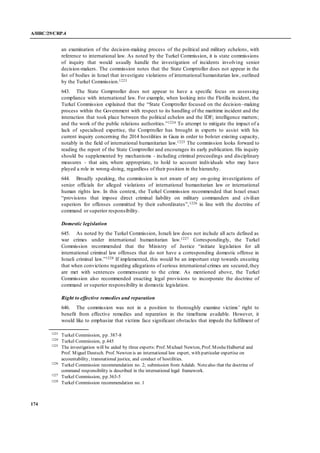 A/HRC/29/CRP.4
174
an examination of the decision-making process of the political and military echelons, with
reference to international law. As noted by the Turkel Commission, it is state commissions
of inquiry that would usually handle the investigation of incidents involving senior
decision-makers. The commission notes that the State Comptroller does not appear in the
list of bodies in Israel that investigate violations of international humanitarian law, outlined
by the Turkel Commission.1223
643. The State Comptroller does not appear to have a specific focus on assessing
compliance with international law. For example, when looking into the Flotilla incident, the
Turkel Commission explained that the “State Comptroller focused on the decision–making
process within the Government with respect to its handling of the maritime incident and the
interaction that took place between the political echelon and the IDF; intelligence matters;
and the work of the public relations authorities.”1224 To attempt to mitigate the impact of a
lack of specialised expertise, the Comptroller has brought in experts to assist with his
current inquiry concerning the 2014 hostilities in Gaza in order to bolster existing capacity,
notably in the field of international humanitarian law.1225 The commission looks forward to
reading the report of the State Comptroller and encourages its early publication. His inquiry
should be supplemented by mechanisms - including criminal proceedings and disciplinary
measures - that aim, where appropriate, to hold to account individuals who may have
played a role in wrong-doing, regardless of their position in the hierarchy.
644. Broadly speaking, the commission is not aware of any on-going investigations of
senior officials for alleged violations of international humanitarian law or international
human rights law. In this context, the Turkel Commission recommended that Israel enact
“provisions that impose direct criminal liability on military commanders and civilian
superiors for offenses committed by their subordinates”,1226 in line with the doctrine of
command or superior responsibility.
Domestic legislation
645. As noted by the Turkel Commission, Israeli law does not include all acts defined as
war crimes under international humanitarian law.1227 Correspondingly, the Turkel
Commission recommended that the Ministry of Justice “initiate legislation for all
international criminal law offenses that do not have a corresponding domestic offense in
Israeli criminal law.”1228 If implemented, this would be an important step towards ensuring
that when convictions regarding allegations of serious international crimes are secured,they
are met with sentences commensurate to the crime. As mentioned above, the Turkel
Commission also recommended enacting legal provisions to incorporate the doctrine of
command or superior responsibility in domestic legislation.
Right to effective remedies and reparation
646. The commission was not in a position to thoroughly examine victims’ right to
benefit from effective remedies and reparation in the timeframe available. However, it
would like to emphasize that victims face significant obstacles that impede the fulfilment of
1223
Turkel Commission, pp. 387-8
1224
Turkel Commission, p.445
1225
The investigation will be aided by three experts: Prof. Michael Newton, Prof. MosheHalbertal and
Prof. Miguel Deutsch. Prof. Newton is an international law expert, with particular expertise on
accountability, transnational justice, and conduct of hostilities.
1226
Turkel Commission recommendation no. 2; submission from Adalah. Notealso that the doctrine of
command responsibility is described in the international legal framework.
1227
Turkel Commission, pp.363-5
1228
Turkel Commission recommendation no. 1
 