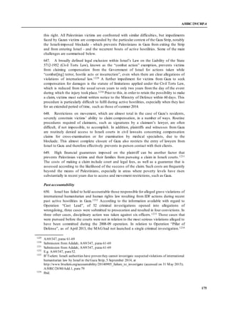 A/HRC/29/CRP.4
175
this right. All Palestinian victims are confronted with similar difficulties, but impediments
faced by Gazan victims are compounded by the particular context of the Gaza Strip, notably
the Israeli-imposed blockade - which prevents Palestinians in Gaza from exiting the Strip
and from entering Israel - and the recurrent bouts of active hostilities. Some of the main
challenges are summarised below.
647. A broadly defined legal exclusion within Israel’s Law on the Liability of the State
5712-1952 (Civil Torts Law), known as the “combat action” exemption, prevents victims
from claiming compensation from the Government of Israel for actions taken while
“combat[ing] terror, hostile acts or insurrection”, even when there are clear allegations of
violations of international law.1229 A further impediment for victims from Gaza to seek
compensation for damages is the statute of limitations applied under the Civil Torts Law,
which is reduced from the usual seven years to only two years from the day of the event
during which the injury took place.1230 Prior to this, in order to retain the possibility to make
a claim, victims must submit written notice to the Ministry of Defence within 60 days. This
procedure is particularly difficult to fulfil during active hostilities, especially when they last
for an extended period of time, such as those of summer 2014.
648. Restrictions on movement, which are almost total in the case of Gaza’s residents,
severely constrain victims’ ability to claim compensation, in a number of ways. Routine
procedures required of claimants, such as signatures by a claimant’s lawyer, are often
difficult, if not impossible, to accomplish. In addition, plaintiffs and witnesses from Gaza
are routinely denied access to Israeli courts in civil lawsuits concerning compensation
claims for cross-examination or for examination by medical specialists, due to the
blockade. This almost complete closure of Gaza also restricts the entry of lawyers from
Israel to Gaza and therefore effectively prevents in-person contact with their clients.
649. High financial guarantees imposed on the plaintiff can be another factor that
prevents Palestinian victims and their families from pursuing a claim in Israeli courts.1231
The costs of making a claim include court and legal fees, as well as a guarantee that is
assessed according to the likelihood of the success of the claim. Such costs are frequently
beyond the means of Palestinians, especially in areas where poverty levels have risen
substantially in recent years due to access and movement restrictions, such as Gaza.
Past accountability
650. Israel has failed to hold accountable those responsible for alleged grave violations of
international humanitarian and human rights law resulting from IDF actions during recent
past active hostilities in Gaza.1232 According to the information available with regard to
Operation “Cast Lead”, of 52 criminal investigations opened into allegations of
wrongdoing, three cases were submitted to prosecution and resulted in four convictions. In
three other cases, disciplinary action was taken against six officers.1233 Those cases that
were pursued before the courts were not in relation to the most serious violations alleged to
have been committed during the 2008-09 operation. In relation to Operation “Pillar of
Defense”, as of April 2013, the MAG had not launched a single criminal investigation.1234
1229
A/69/347, paras 61-69
1230
Submission from Adalah; A/69/347, paras 61-69
1231
Submission from Adalah; A/69/347, paras 61-69
1232
E.g. A/69/347, para52.
1233
B’Tselem: Israeli authorities have proven they cannot investigate suspected violations of international
humanitarian law by Israel in theGaza Strip, 5 September 2014, at
http://www.btselem.org/accountability/20140905_failure_to_investigate (accessed on 31 May 2015);
A/HRC/28/80/Add.1, para 79
1234
Ibid.
 
