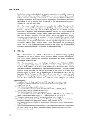 A/HRC/29/CRP.4
176
In relation to both operations, policy level decisions and possible responsibility of members
of the political, military and judicial establishments were not investigated. This, coupled
with the very small percentage of prosecutions and convictions and the nature of the cases
resulting in indictments, raise serious questions regarding the effectiveness of the current
mechanisms to hold to account those responsible for the most serious alleged crimes,
wherever they may have taken place.
651. The picture is equally bleak when reviewing other data available. According to the
information reviewed, of 36 investigations into the killings of Palestinians in the West Bank
between April 2011 and early 2015, there had only been two indictments and one
conviction.1235 Moreover, Yesh Din found that between 2010 and 2013, only 2.2 per cent of
investigations into alleged IDF offenses against Palestinians resulted in indictments.1236 In
rare cases between September 2000 and mid-2013 where convictions were secured,
sentences were relatively short - in some cases very short - given that these cases involved
deaths of civilians,1237 raising questions as to whether sentences handed down were
commensurate with the gravity of the crimes.1238 With regard to allegations of torture and
ill-treatment, NGO the Public Committee against Torture in Israel notes that over a 15-year
period (1999 to 2014), not a single criminal investigation was opened into the hundreds of
complaints that it and others have presented to the relevant authorities.1239
B. Palestine
652. Little information was available to the commission, at the time of writing, regarding
steps taken by the State of Palestine and the authorities in Gaza to conduct investigations
into alleged serious violations of international humanitarian and gross violations of
international human rights law.
653. The commission is aware of the challenges faced by the State of Palestine to fulfil its
duty in this regard, notably relating to lack of access to Gaza and to the divisions between
the West Bank and Gaza. On 26 March 2015, the Ministry of the Interior of the State of
Palestine informed the commission that, “[t]he Government of National Consensus, formed
just days before the attack, did not have a presence on the ground in the Gaza Strip
effective enough to enable it and its judicial organs to investigate such acts, and the
Palestinian Public Prosecutor’s Office has still not been able to exercise its legal
jurisdiction by investigating and prosecuting the perpetrators of those actions.”1240 That
said, the State of Palestine informed the commission of its willingness to conduct
1235
As explained above thechange in policy in April2011 regarding the automatic opening of
investigations of Palestinian fatalities in incidents outside of “combat activity”. See also
A/HRC/28/80, para 18.
1236
Yesh Din, DataSheet, September 2014, at http://www.yesh-
din.org/userfiles/file/datasheets/YeshDin%20-%20DataSheet%20Metzach%209_14%20-
%20Eng%20(1)%20(1).pdf (accessed on 31 May 2015)
1237
Yesh Din, DataSheet, July 2013, at http://www.yesh-
din.org/userfiles/file/datasheets/data%20sheet%20july%202013/ICAP%20Death%20cases%20investi
gations%20and%20indictments_July%202013_ENG.pdf (accessed on 31 May 2015)
1238
This concern was also raised by the UN Secretary-General, see A/69/347, para. 53.
1239
Public Committee Against Torturein Israel, Israel - Briefing to the Human Rights Committee for the
Committee’s Review of theFourth Periodic Report on Israel, September 2014 at
http://www.stoptorture.org.il/files/PCATI%20submission%20to%20HRC%202014_0.pdf (accessed
on 27 May 2015)
1240
Reply to requests for clarification from theUnited Nations Independent Commission of Inquiry on the
2014 Gaza Conflict from the Ministry of theInterior, State of Palestine (HRC/NONE/2015/36), p.7
(translated from the Arabic)
 