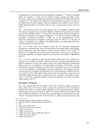 A/HRC/29/CRP.4
177
investigations as soon as the process of reconciliation is completed.1241 Further, it noted that
efforts are underway to unify the two judicial systems, including the Office of the
Prosecutor, which have essentially been operating in parallel in the West Bank and Gaza for
several years.1242 In addition, the commission was informed that instructions were given to
the Office of the Prosecutor (Gaza) to open investigations into a number of cases, with no
further detail provided on the nature of those cases or what progress, if any, has been
made.1243
654. The commission takes note of the findings of the UN Committee of Experts in 2010
concerning investigations into violations allegedly committed by Palestinian actors before
and after the 2008-09 hostilities1244 conducted by the Palestinian Authority, through the
Palestinian Independent Investigation Commission.1245 In 2010, the Council of Ministers
established a Ministerial Committee to follow up on the recommendations of the
Palestinian Independent Investigation Commission report.1246 However, at the time of
writing, no information was available on the implementation of its report, presented to the
Council of Ministers in February 2011.
656. In its 2010 report, the Committee found that the Palestinian Independent
Investigation Commission had “laid the groundwork for the commencement of proceedings
against perpetrators and other measures suited to provide redress to the victims”.1247
However, the commission is not aware of any steps taken, several years on, to bring to
justice the perpetrators of alleged violations connected with the hostilities of 2008-09 and
2014.1248
657. As for the authorities in Gaza, they provided no information to the commission on
specific cases or incidents in relation to which they may have opened an investigation.They
told the commission that they had created a body to investigate allegations of extrajudicial
killings. However, no information was forthcoming of the details of this body or of any
investigation it may have initiated, nor of any other investigations it may have conducted,
such as into allegations of indiscriminate rocket and mortar fire. There appears to be no
concerted effort to investigate such allegations in line with international standards.Previous
assessments by UN human rights bodies indicate that the authorities in Gaza have not
conducted credible and genuine investigations into past escalations of hostilities in recent
years,1249 and have, in particular, failed to conduct investigations into rocket and mortar
attacks against Israel.1250
International mechanisms
658. On 1 January 2015, the Government of the State of Palestine lodged a declaration
under article 12(3) of the Rome Statute accepting the jurisdiction of the International
Criminal Court (ICC) over alleged crimes committed "in the occupied Palestinian territory,
including East Jerusalem, since June 13, 2014". On 2 January 2015, the Government of the
State of Palestine acceded to the Rome Statute by depositing its instrument of accession
with the UN Secretary-General. On 16 January 2015, as a matter of policy and practice, the
1241
Meeting with State of Palestine Ministry of Interior
1242
Meeting with State of Palestine Office of the Prosecutor
1243
Ibid.
1244
As set out in A/HRC/12/48.
1245
A/HRC/15/50, paras 65-75 and 96-97
1246
A/HRC/15/50, para. 75
1247
A/HRC/15/50, para. 98
1248
A/HRC/16/24, paras 88-90; A/HRC/28/45, para. 30
1249
A/HRC/15/50, paras 100-101
1250
A/HRC/16/24, para. 90
 