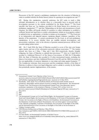 A/HRC/29/CRP.4
178
Prosecutor of the ICC opened a preliminary examination into the situation in Palestine in
order to establish whether the Rome Statute criteria for opening an investigation are met.1251
659. During this examination, currently underway, the ICC seeks to reach a fully
informed determination as to whether there is a reasonable basis to proceed with an
investigation pursuant to the criteria established by the Rome Statute.1252 The Court
specifies that there are “no timelines provided in the Rome Statute for a decision on a
preliminary examination”,1253 and that “[d]epending on the facts and circumstances of each
situation, the Office will decide whether to continue to collect information to establish a
sufficient factual and legal basis to render a determination; initiate an investigation, subject
to judicial review as appropriate; or decline to initiate an investigation.”1254 The Court acts
in an independent and impartial manner, examining alleged violations regardless of the
identity of the perpetrator. A central consideration for the Court, in all such preliminary
examinations, is to assess whether there are credible national investigations and
prosecutions underway; only in the absence of genuine national processes will the Court
consider taking further action.
660. On 2 April 2014, the State of Palestine acceded to seven of the nine core human
rights treaties and one of the substantive protocols without reservation.1255 The treaties
entered into force on 2 May, 7 May and 2 July 2014 respectively, thereby formally
obligating the State of Palestine to uphold their provisions.1256 Also on 2 April 2014, it
acceded to Additional Protocol I of the Geneva Conventions of 1949. On 31 December
2014, the State of Palestine also acceded to 12 other international treaties, including the
Geneva Conventions and their Additional Protocols II and III, and the 1968 Convention on
the non-applicability of statutory limitations to war crimes and crimes against humanity.1257
The Commission welcomes these accessions and the commitment, thereby, of the State of
Palestine to adhere to these new legal obligations and to submit to scrutiny by the bodies
that periodically monitor implementation of the treaties.
1251
International Criminal Court, Palestine at http://www.icc-
cpi.int/en_menus/icc/structure%20of%20the%20court/office%20of%20the%20prosecutor/comm%20
and%20ref/pe-ongoing/palestine/Pages/palestine.aspx (accessed on 31 May 2015)
1252
Specifically, under article 53(1) of theRome Statute, the Prosecutor shall consider issues of
jurisdiction, admissibility and the interests of justice in making this determination. See International
Criminal Court, The Prosecutor of the International Criminal Court, Fatou Bensouda, opens a
preliminary examination of the situation in Palestine, 16 January 2015, at http://www.icc-
cpi.int/en_menus/icc/press%20and%20media/press%20releases/Pages/pr1083.aspx (accessed on 31
May 2015)
1253
Ibid.
1254
Ibid.
1255
The International Covenant on Civil and Political Rights; the International Covenant on Economic,
Social and Cultural Rights; the Convention on the Elimination of All Forms of Discrimination against
Women; the Convention on the Rights of Persons with Disabilities; theInternational Convention on
the Elimination of All Forms of Racial Discrimination; the Convention against Tortureand Other
Cruel, Inhuman or Degrading Treatment or Punishment; the Convention on the Rights of the Child;
and the OptionalProtocol to the Convention on theRights of theChild on the Involvement of
Children in armed conflict.
1256
OHCHR press briefing notes on Palestine, 2 May 2014, at
http://unispal.un.org/UNISPAL.NSF/0/262AC5B8C25B364585257CCF006C010D (accessed on 31
May 2015)
1257
For more details, see International Committee of theRed Cross at
https://www.icrc.org/applic/ihl/ihl.nsf/vwTreatiesByCountrySelected.xsp?xp_countrySelected=PS
(accessed on 31 May 2015)
 