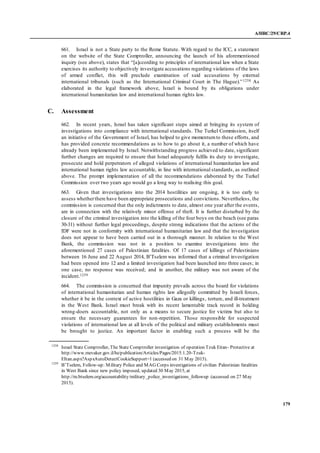 A/HRC/29/CRP.4
179
661. Israel is not a State party to the Rome Statute. With regard to the ICC, a statement
on the website of the State Comptroller, announcing the launch of his aforementioned
inquiry (see above), states that “[a]ccording to principles of international law when a State
exercises its authority to objectively investigate accusations regarding violations of the laws
of armed conflict, this will preclude examination of said accusations by external
international tribunals (such as the International Criminal Court in The Hague).”1258 As
elaborated in the legal framework above, Israel is bound by its obligations under
international humanitarian law and international human rights law.
C. Assessment
662. In recent years, Israel has taken significant steps aimed at bringing its system of
investigations into compliance with international standards. The Turkel Commission, itself
an initiative of the Government of Israel, has helped to give momentumto these efforts, and
has provided concrete recommendations as to how to go about it, a number of which have
already been implemented by Israel. Notwithstanding progress achieved to date, significant
further changes are required to ensure that Israel adequately fulfils its duty to investigate,
prosecute and hold perpetrators of alleged violations of international humanitarian law and
international human rights law accountable, in line with international standards, as outlined
above. The prompt implementation of all the recommendations elaborated by the Turkel
Commission over two years ago would go a long way to realising this goal.
663. Given that investigations into the 2014 hostilities are ongoing, it is too early to
assess whetherthere have been appropriate prosecutions and convictions. Nevertheless, the
commission is concerned that the only indictments to date, almost one year after the events,
are in connection with the relatively minor offense of theft. It is further disturbed by the
closure of the criminal investigation into the killing of the four boys on the beach (see paras
30-31) without further legal proceedings, despite strong indications that the actions of the
IDF were not in conformity with international humanitarian law and that the investigation
does not appear to have been carried out in a thorough manner. In relation to the West
Bank, the commission was not in a position to examine investigations into the
aforementioned 27 cases of Palestinian fatalities. Of 17 cases of killings of Palestinians
between 16 June and 22 August 2014, B’Tselem was informed that a criminal investigation
had been opened into 12 and a limited investigation had been launched into three cases; in
one case, no response was received; and in another, the military was not aware of the
incident.1259
664. The commission is concerned that impunity prevails across the board for violations
of international humanitarian and human rights law allegedly committed by Israeli forces,
whether it be in the context of active hostilities in Gaza or killings, torture, and ill-treatment
in the West Bank. Israel must break with its recent lamentable track record in holding
wrong-doers accountable, not only as a means to secure justice for victims but also to
ensure the necessary guarantees for non-repetition. Those responsible for suspected
violations of international law at all levels of the political and military establishments must
be brought to justice. An important factor in enabling such a process will be the
1258
Israel State Comptroller, The State Comptroller investigation of operation Tzuk Eitan- Protective at
http://www.mevaker.gov.il/he/publication/Articles/Pages/2015.1.20-Tzuk-
EItan.aspx?AspxAutoDetectCookieSupport=1 (accessed on 31 May 2015).
1259
B’Tselem, Follow-up: Military Police and MAG Corps investigations of civilian Palestinian fatalities
in West Bank since new policy imposed, updated 30 May 2015, at
http://m.btselem.org/accountability/military_police_investigations_followup (accessed on 27 May
2015).
 