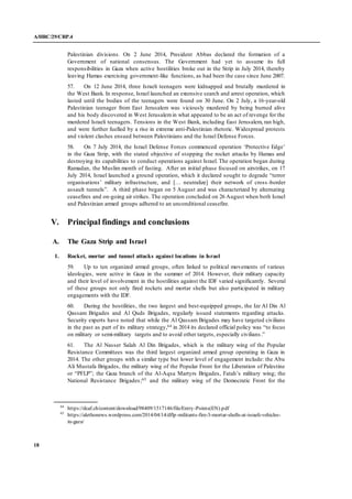 A/HRC/29/CRP.4
18
Palestinian divisions. On 2 June 2014, President Abbas declared the formation of a
Government of national consensus. The Government had yet to assume its full
responsibilities in Gaza when active hostilities broke out in the Strip in July 2014, thereby
leaving Hamas exercising government-like functions, as had been the case since June 2007.
57. On 12 June 2014, three Israeli teenagers were kidnapped and brutally murdered in
the West Bank. In response, Israel launched an extensive search and arrest operation, which
lasted until the bodies of the teenagers were found on 30 June. On 2 July, a 16-year-old
Palestinian teenager from East Jerusalem was viciously murdered by being burned alive
and his body discovered in West Jerusalemin what appeared to be an act of revenge for the
murdered Israeli teenagers. Tensions in the West Bank, including East Jerusalem, ran high,
and were further fuelled by a rise in extreme anti-Palestinian rhetoric. Widespread protests
and violent clashes ensued between Palestinians and the Israel Defense Forces.
58. On 7 July 2014, the Israel Defense Forces commenced operation ‘Protective Edge’
in the Gaza Strip, with the stated objective of stopping the rocket attacks by Hamas and
destroying its capabilities to conduct operations against Israel. The operation began during
Ramadan, the Muslim month of fasting. After an initial phase focused on airstrikes, on 17
July 2014, Israel launched a ground operation, which it declared sought to degrade “terror
organisations’ military infrastructure, and [… neutralize] their network of cross -border
assault tunnels”. A third phase began on 5 August and was characterized by alternating
ceasefires and on-going air strikes. The operation concluded on 26 August when both Israel
and Palestinian armed groups adhered to an unconditional ceasefire.
V. Principal findings and conclusions
A. The Gaza Strip and Israel
1. Rocket, mortar and tunnel attacks against locations in Israel
59. Up to ten organized armed groups, often linked to political movements of various
ideologies, were active in Gaza in the summer of 2014. However, their military capacity
and their level of involvement in the hostilities against the IDF varied significantly. Several
of these groups not only fired rockets and mortar shells but also participated in military
engagements with the IDF.
60. During the hostilities, the two largest and best-equipped groups, the Izz Al Din Al
Qassam Brigades and Al Quds Brigades, regularly issued statements regarding attacks.
Security experts have noted that while the Al Qassam Brigades may have targeted civilians
in the past as part of its military strategy,64 in 2014 its declared official policy was “to focus
on military or semi-military targets and to avoid other targets, especially civilians.”
61. The Al Nasser Salah Al Din Brigades, which is the military wing of the Popular
Resistance Committees was the third largest organized armed group operating in Gaza in
2014. The other groups with a similar type but lower level of engagement include: the Abu
Ali Mustafa Brigades, the military wing of the Popular Front for the Liberation of Palestine
or “PFLP”; the Gaza branch of the Al-Aqsa Martyrs Brigades, Fatah’s military wing; the
National Resistance Brigades;65 and the military wing of the Democratic Front for the
64
https://dcaf.ch/content/download/98409/1517146/file/Entry-Points(EN).pdf
65
https://alethonews.wordpress.com/2014/04/14/dflp-militants-fire-3-mortar-shells-at-israeli-vehicles-
in-gaza/
 