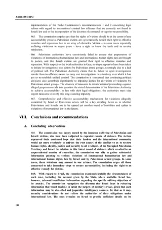 A/HRC/29/CRP.4
180
implementation of the Turkel Commission’s recommendations 1 and 2 concerning legal
reform with regard to international criminal law offenses that are currently not found in
Israeli law and to the incorporation of the doctrine of command or superior responsibility.
665. The commission emphasizes that the rights of victims should be at the centre of any
accountability process. Palestinian victims are systematically denied their right to effective
remedies and reparation due to an array of obstacles. Victims – in some cases repeatedly
suffering violations in recent years - have a right to know the truth and to receive
restitution.
666. Palestinian authorities have consistently failed to ensure that perpetrators of
violations of international humanitarian law and international human rights law are brought
to justice, and that Israeli victims are granted their right to effective remedies and
reparation. With respect to the local authorities in Gaza, no steps appear to have been taken
to initiate investigations into actions by Palestinian armed groups, seemingly due to a lack
of political will. The Palestinian Authority claims that its failure to open investigations
results from insufficient means to carry out investigations in a territory over which it has
yet to re-establish unified control. The commission is concerned that continuing political
divisions also contribute significantly to impeding justice for all victims of violations by
Palestinian armed groups. The absence of measures to initiate criminal proceedings against
alleged perpetrators calls into question the stated determination of the Palestinian Authority
to achieve accountability. In line with their legal obligations, the authorities must take
urgent measures to rectify this long-standing impunity.
667. Comprehensive and effective accountability mechanisms for violations allegedly
committed by Israel or Palestinian actors will be a key deciding factor as to whether
Palestinians and Israelis are to be spared yet another round of hostilities and spikes in
violations of international law in the future.
VIII. Conclusions and recommendations
A. Concluding observations
668. The commission was deeply moved by the immense suffering of Palestinian and
Israeli victims, who have been subjected to repeated rounds of violence. The victims
expressed their continued hope that their leaders and the international community
would act more resolutely to address the root causes of the conflict so as to restore
human rights, dignity, justice and security to all residents of the Occupied Palestinian
Territory and Israel. In relation to this latest round of violence, which resulted in an
unprecedented number of casualties, the commission was able to gather substantial
information pointing to serious violations of international humanitarian law and
international human rights law by Israel and by Palestinian armed groups. In some
cases, these violations may amount to war crimes. The commission urges all those
concerned to take immediate steps to ensure accountability, including the right to an
effective remedy for victims.
669. With regard to Israel, the commission examined carefully the circumstances of
each case, including the account given by the State, where available. Israel has,
however, released insufficient information regarding the specific military objectives of
its attacks. The commission recognizes the dilemma that Israel faces in releasing
information that would disclose in detail the targets of military strikes, given that such
information may be classified and jeopardize intelligence sources. Be that as it may,
security considerations do not relieve the authorities of their obligations under
international law. The onus remains on Israel to provide sufficient details on its
 