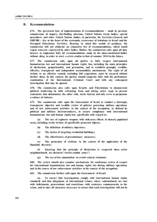A/HRC/29/CRP.4
182
B. Recommendations
676. The persistent lack of implementation of recommendations – made by previous
commissions of inquiry, fact-finding missions, United Nations treaty bodies, special
procedures and other United Nations bodies, in particular the Secretary-General and
OHCHR – lies at the heart of the systematic recurrence of violations in Israel and the
Occupied Palestinian Territory. Bearing in mind this wealth of guidance, the
commission will not elaborate an exhaustive list of recommendations, which would
repeat concerns registered by other bodies. Rather, the commission calls upon all duty
bearers to implement fully all recommendations made by the above-mentioned bodies
without delay in order to avert a crisis similar to that of summer 2014 in the future.
677. The commission calls upon all parties to fully respect international
humanitarian law and international human rights law, including the main principles
of distinction, proportionality and precaution, and to establish promptly credible,
effective, transparent and independent accountability mechanisms. The right of all
victims to an effective remedy, including full reparations, must be ensured without
further delay. In this context, the parties should cooperate fully with the preliminary
examination of the International Criminal Court and with any subsequent
investigation that may be opened.
678. The commission also calls upon Israelis and Palestinians to demonstrate
political leadership by both refraining from and taking active steps to prevent
statements that dehumanize the other side, incite hatred, and only serve to perpetuate
a culture of violence.
679. The commission calls upon the Government of Israel to conduct a thorough,
transparent, objective and credible review of policies governing military operations
and of law enforcement activities in the context of the occupation, as defined by
political and military decision-makers, to ensure compliance with international
humanitarian law and human rights law, specifically with regard to:
(a) The use of explosive weapons with wide-area effects in densely populated
areas, including in the vicinity of specifically protected objects;
(b) The definition of military objectives;
(c) The tactics of targeting residential buildings;
(d) The effectiveness of precautionary measures;
(e) The protection of civilians in the context of the application of the
Hannibal directive;
(f) Ensuring that the principle of distinction is respected when active
neighbourhoods are declared “sterile combat zones”;
(g) The use of live ammunition in crowd control situations.
680. The review should also examine mechanisms for continuous review of respect
for international humanitarian law and human rights law during military operations
and in the course of law enforcement activities in the context of the occupation.
681. The commission further calls upon the Government of Israel:
(a) To ensure that investigations comply with international human rights
standards and that allegations of international crimes, where substantiated, are met
with indictments, prosecutions and convictions, with sentences commensurate to the
crime, and to take all measures necessary to ensure that such investigations will not be
 