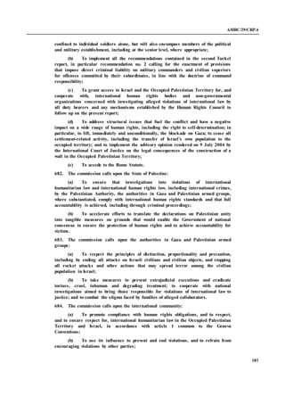 A/HRC/29/CRP.4
183
confined to individual soldiers alone, but will also encompass members of the political
and military establishment, including at the senior level, where appropriate;
(b) To implement all the recommendations contained in the second Turkel
report, in particular recommendation no. 2 calling for the enactment of provisions
that impose direct criminal liability on military commanders and civilian superiors
for offenses committed by their subordinates, in line with the doctrine of command
responsibility;
(c) To grant access to Israel and the Occupied Palestinian Territory for, and
cooperate with, international human rights bodies and non-governmental
organizations concerned with investigating alleged violations of international law by
all duty bearers and any mechanisms established by the Human Rights Council to
follow up on the present report;
(d) To address structural issues that fuel the conflict and have a negative
impact on a wide range of human rights, including the right to self-determination; in
particular, to lift, immediately and unconditionally, the blockade on Gaza; to cease all
settlement-related activity, including the transfer of Israel’s own population to the
occupied territory; and to implement the advisory opinion rendered on 9 July 2004 by
the International Court of Justice on the legal consequences of the construction of a
wall in the Occupied Palestinian Territory;
(e) To accede to the Rome Statute.
682. The commission calls upon the State of Palestine:
(a) To ensure that investigations into violations of international
humanitarian law and international human rights law, including international crimes,
by the Palestinian Authority, the authorities in Gaza and Palestinian armed groups,
where substantiated, comply with international human rights standards and that full
accountability is achieved, including through criminal proceedings;
(b) To accelerate efforts to translate the declarations on Palestinian unity
into tangible measures on grounds that would enable the Government of national
consensus to ensure the protection of human rights and to achieve accountability for
victims.
683. The commission calls upon the authorities in Gaza and Palestinian armed
groups:
(a) To respect the principles of distinction, proportionality and precaution,
including by ending all attacks on Israeli civilians and civilian objects, and stopping
all rocket attacks and other actions that may spread terror among the civilian
population in Israel;
(b) To take measures to prevent extrajudicial executions and eradicate
torture, cruel, inhuman and degrading treatment; to cooperate with national
investigations aimed to bring those responsible for violations of international law to
justice; and to combat the stigma faced by families of alleged collaborators.
684. The commission calls upon the international community:
(a) To promote compliance with human rights obligations, and to respect,
and to ensure respect for, international humanitarian law in the Occupied Palestinian
Territory and Israel, in accordance with article 1 common to the Geneva
Conventions;
(b) To use its influence to prevent and end violations, and to refrain from
encouraging violations by other parties;
 