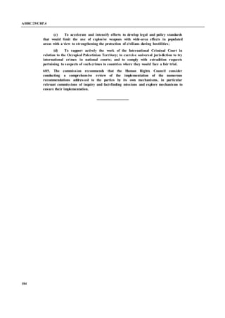 A/HRC/29/CRP.4
184
(c) To accelerate and intensify efforts to develop legal and policy standards
that would limit the use of explosive weapons with wide-area effects in populated
areas with a view to strengthening the protection of civilians during hostilities;
(d) To support actively the work of the International Criminal Court in
relation to the Occupied Palestinian Territory; to exercise universal jurisdiction to try
international crimes in national courts; and to comply with extradition requests
pertaining to suspects of such crimes to countries where they would face a fair trial.
685. The commission recommends that the Human Rights Council consider
conducting a comprehensive review of the implementation of the numerous
recommendations addressed to the parties by its own mechanisms, in particular
relevant commissions of inquiry and fact-finding missions and explore mechanisms to
ensure their implementation.
 