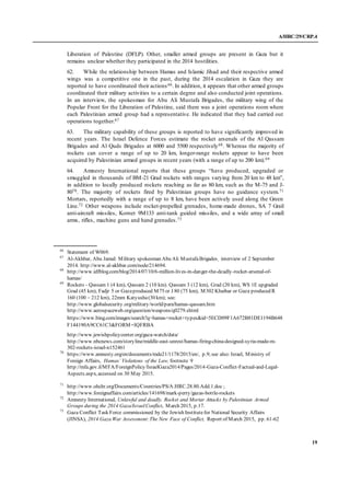 A/HRC/29/CRP.4
19
Liberation of Palestine (DFLP). Other, smaller armed groups are present in Gaza but it
remains unclear whether they participated in the 2014 hostilities.
62. While the relationship between Hamas and Islamic Jihad and their respective armed
wings was a competitive one in the past, during the 2014 escalation in Gaza they are
reported to have coordinated their actions66. In addition, it appears that other armed groups
coordinated their military activities to a certain degree and also conducted joint operations.
In an interview, the spokesman for Abu Ali Mustafa Brigades, the military wing of the
Popular Front for the Liberation of Palestine, said there was a joint operations room where
each Palestinian armed group had a representative. He indicated that they had carried out
operations together.67
63. The military capability of these groups is reported to have significantly improved in
recent years. The Israel Defence Forces estimate the rocket arsenals of the Al Qassam
Brigades and Al Quds Brigades at 6000 and 5500 respectively68. Whereas the majority of
rockets can cover a range of up to 20 km, longer-range rockets appear to have been
acquired by Palestinian armed groups in recent years (with a range of up to 200 km).69
64. Amnesty International reports that these groups “have produced, upgraded or
smuggled in thousands of BM-21 Grad rockets with ranges varying from 20 km to 48 km”,
in addition to locally produced rockets reaching as far as 80 km, such as the M-75 and J-
8070. The majority of rockets fired by Palestinian groups have no guidance system.71
Mortars, reportedly with a range of up to 8 km, have been actively used along the Green
Line.72 Other weapons include rocket-propelled grenades, home-made drones, SA 7 Grail
anti-aircraft missiles, Kornet 9M133 anti-tank guided missiles, and a wide array of small
arms, rifles, machine guns and hand grenades.73
66
Statement of W069.
67
Al-Akhbar, Abu Jamal: Military spokesman Abu Ali MustafaBrigades¸ interview of 2 September
2014. http://www.al-akhbar.com/node/214694.
68
http://www.idfblog.com/blog/2014/07/10/6-million-lives-in-danger-the-deadly-rocket-arsenal-of-
hamas/
69
Rockets - Qassam 1 (4 km), Qassam 2 (10 km). Qassam 3 (12 km), Grad (20 km), WS 1E upgraded
Grad (45 km), Fadjr 5 or Gazaproduced M75 or J 80 (75 km), M302 Khaibar or Gaza produced R
160 (100 – 212 km), 22mm Katyusha(30 km); see:
http://www.globalsecurity.org/military/world/para/hamas-qassam.htm
http://www.aerospaceweb.org/question/weapons/q0279.shtml
https://www.bing.com/images/search?q=hamas+rocket+types&id=5ECD09F1A672B81DE1194B648
F144190A9CC61C3&FORM=IQFRBA
http://www.jewishpolicycenter.org/gaza-watch/data/
http://www.nbcnews.com/storyline/middle-east-unrest/hamas-firing-china-designed-syria-made-m-
302-rockets-israel-n152461
70
https://www.amnesty.org/en/documents/mde21/1178/2015/en/, p.9;see also: Israel, Ministry of
Foreign Affairs, Hamas’ Violations of the Law, footnote 9
http://mfa.gov.il/MFA/ForeignPolicy/IsraelGaza2014/Pages/2014-Gaza-Conflict-Factual-and-Legal-
Aspects.aspx, accessed on 30 May 2015.
71
http://www.ohchr.org/Documents/Countries/PS/A.HRC.28.80.Add.1.doc ;
http://www.foreignaffairs.com/articles/141698/mark-perry/gazas-bottle-rockets
72
Amnesty International, Unlawful and deadly. Rocket and Mortar Attacks by Palestinian Armed
Groups during the 2014 Gaza/IsraelConflict, March 2015, p.17.
73
Gaza Conflict Task Force commissioned by the Jewish Institutefor National Security Affairs
(JINSA), 2014 Gaza War Assessment: The New Face of Conflict, Report of March 2015, pp. 61-62
 