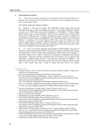 A/HRC/29/CRP.4
20
a. Rocket and mortar attacks
65. “There have been many operations we carried out jointly with the brothers in Al-
Qassam, such as hitting Tel Aviv, Beersheba and Ashdod as well as engaging the Special
Forces east of Khan Younis.”
Abu Ahmad, spokesman of Saraya al-Quds74
66. Between 7 July and 26 August 2014, Palestinian armed groups fired several
thousand projectiles towards Israel killing six civilians.75 According to Ministry of Health
statistics, up to 1600 Israelis were injured, including over 270 children.76 Of these, Magen
David Adom, Israel’s national emergency medical service, reported that it treated at least
836 people for different types of injuries, including 36 people wounded by shrapnel, 33
people hurt by shattered glass or building debris, and 159 people injured in the rush to reach
shelters77. According to the United Nations, 4881 rockets and 1753 mortars were fired
towards Israel during the summer78. Official information available from Israel has a lower
figure of 4500 projectiles fired by Palestinian armed groups during this period, but it does
not provide a breakdown between rockets and mortars.79
67. As a result of the many projectiles fired during the 2014 hostilities, thousands of
people in southern Israel left their homes80 and moved to areas less affected by the attacks.
The Government of Israel estimates that approximately 10,000 civilians were displaced, 81
and OCHA reports that as many as 70 per cent of residents in communities near Gaza left
their homes.82 Witnesses told the commission that, for instance, up to a quarter of the
inhabitants of Kibbutz Nirim, located 1.7 km from Gaza, including 110 children83, were
displaced towards the north. Those who stayed had to run into shelters or safe rooms each
time a siren warned them that a rocket or mortar had been fired in the vicinity.
74
Echorouk, Exclusive Interview with Abu Ahmad, the spokesman of Saraya al-Quds, 14 August 2014,
carried by Free Palestine Agency,
http://www.palestineafree.com/index.php?id=26436#.VYGGj_mqpHw
75
For a list see Israel, Ministry of Foreign Affairs, Hamas’ Violations of the Law, footnote13
http://mfa.gov.il/MFA/ForeignPolicy/IsraelGaza2014/Pages/2014-Gaza-Conflict-Factual-and-Legal-
Aspects.aspx, accessed on 30 May 2015.;
http://www.shabak.gov.il/English/EnTerrorData/Reports/Pages/Monthly0814.aspx,
http://www.shabak.gov.il/English/EnTerrorData/Reports/Pages/Monthlysummary%E2%80%93July2
014.aspx ; http://www.idfblog.com/blog/2014/07/19/fallen-soldiers-operation-protective-edge/
76
Quoted in Israel, Ministry of Foreign Affairs, Hamas’ Violations of the Law, p. 4
http://mfa.gov.il/MFA/ForeignPolicy/IsraelGaza2014/Pages/2014-Gaza-Conflict-Factual-and-Legal-
Aspects.aspx, accessed on 30 May 2015.
77
http://www.mdais.com/316/7004.htm
78
UNDSS figures quoted by OHCHR: A/HRC/28/80/Add.1, para. 24
79
Israel, Ministry of Foreign Affairs, Hamas’ Violations of the Law, p. 1
http://mfa.gov.il/MFA/ForeignPolicy/IsraelGaza2014/Pages/2014-Gaza-Conflict-Factual-and-Legal-
Aspects.aspx, accessed on 30 May 2015.
80
Israel, Ministry of Foreign Affairs, Hamas’ Violations of the Law, p. 9
http://mfa.gov.il/MFA/ForeignPolicy/IsraelGaza2014/Pages/2014-Gaza-Conflict-Factual-and-Legal-
Aspects.aspx, accessed on 30 May 2015.
81
Israel, Ministry of Foreign Affairs, The Threat to Israel’s Civilian Population and Civil Defence
Measures, p. 16. http://mfa.gov.il/MFA/ForeignPolicy/IsraelGaza2014/Pages/2014-Gaza-Conflict-
Factual-and-Legal-Aspects.aspx, accessed on 30 May 2015.
82
OCHA Occupied Palestinian Territory, GazaEmergency Situation Report, 28 August 2014. Available
at: http://www.ochaopt.org/documents/ocha_opt_sitrep_28_08_2014.pdf
83
Attachment to statement W269, a follow-up email to the interview
 