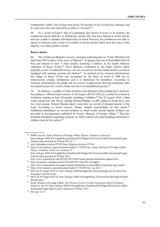 A/HRC/29/CRP.4
21
Communities within 2 km of Gaza were given 30 seconds or less to heed the warnings and
in some cases this was reduced to as little as 3 seconds.84
68. As a result of Israel’s lack of cooperation and denial of access to its territory, the
commission faced difficulty in identifying victims who had been injured in rocket attacks
and was unable to examine individual cases in detail. However, the commission was able to
speak to witnesses and victims of a number of mortar attacks which were the cause of the
majority of civilian deaths in Israel.
Rocket attacks
69. The Al Qassam Brigades issued a statement indicating that on 19 July 2014 they had
fired three M75 rockets at the town of Dimona85. It appears that one of themkilled Ouda Al
Waj and injured at least 3 other people, including 2 children, in the nearby Bedouin
settlement of Kaser Al-Ser.86 These Bedouin settlements in the Negev Desert, which
typically consist of makeshift houses, are not covered by the Iron Dome defence systemor
equipped with warning systems and shelters87. As pointed out by Amnesty International,
the village of Kaser Al-Ser was recognized by the State of Israel in 1999, but its
infrastructure remains rudimentary and it is threatened by demolition. According to
Amnesty International, the family did not receive compensation from the authorities after
the attack because the victim’s home was due to be demolished anyway.88
70. In addition, a number of other incidents were brought to the commission’s attention.
According to official Israeli sources, on 26 August 2014 at 6.30 a.m. a rocket hit a home in
Ashkelon, injuring at least 20 people, including 3 children.89 On 22 August 2014, a Grad
rocket struck near Gan Yavne, injuring Netanel Maman, an IDF soldier on home leave, and
five other people. Netanel Maman died a week later as a result of shrapnel injuries to his
head. According to Israeli sources, Hamas claimed responsibility for that attack.90
Additional information on several incidents in which rocket attacks injured civilians was
provided in documentation published by Israel’s Ministry of Foreign Affairs.91 This also
included information regarding incidents in which schools and other buildings dedicated to
children were hit by rockets.92
84
W009; see also: Israel, Ministry of Foreign Affairs, Hamas’ Violations of the Law,
http://mfa.gov.il/MFA/ForeignPolicy/IsraelGaza2014/Pages/2014-Gaza-Conflict-Factual-and-Legal-
Aspects.aspx, accessed on 30 May 2015. p. 7;
85
http://alresalah.ps/ar/post/97342;http://fpnp.net/site/news/25768
86
https://www.amnesty.org/en/documents/mde21/1178/2015/en/; Israel, Ministry of Foreign Affairs,
Hamas’ Violations of the Law, footnote13
http://mfa.gov.il/MFA/ForeignPolicy/IsraelGaza2014/Pages/2014-Gaza-Conflict-Factual-and-Legal-
Aspects.aspx, accessed on 30 May 2015.
http://www.mcclatchydc.com/2014/07/20/233867/israels-bedouin-defenseless-against.html
87
http://ua.amnesty.ch/urgent-actions/2014/08/203-14/ua-203-14-english;
http://www.timesofisrael.com/negev-bedouin-defenseless-as-man-killed-4-injured-by-gaza-rocket/
88
https://www.amnesty.org/en/documents/mde21/1178/2015/en/, pp.20-21
89
MFA on 26 August 2014; at: http://mfa.gov.il/mfa/foreignpolicy/terrorism/pages/rise-in-rocket-fire-
from-gaza-3-jul-2014.aspx
90
MFA on 29 August 2014; at: http://mfa.gov.il/MFA/ForeignPolicy/Terrorism/Victims/Pages/Netanel-
Maman.aspx
91
Israel, Ministry of Foreign Affairs, The Threat to Israel’s Civilian Population and Civil Defence
Measures, pp. 8-9 http://mfa.gov.il/MFA/ForeignPolicy/IsraelGaza2014/Pages/2014-Gaza-Conflict-
Factual-and-Legal-Aspects.aspx, accessed on 30 May 2015.
92
Ibid. pp. 12-13
 