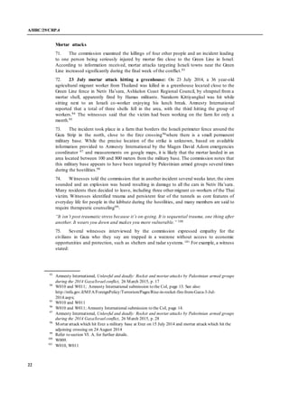 A/HRC/29/CRP.4
22
Mortar attacks
71. The commission examined the killings of four other people and an incident leading
to one person being seriously injured by mortar fire close to the Green Line in Israel.
According to information received, mortar attacks targeting Israeli towns near the Green
Line increased significantly during the final week of the conflict.93
72. 23 July mortar attack hitting a greenhouse: On 23 July 2014, a 36 year-old
agricultural migrant worker from Thailand was killed in a greenhouse located close to the
Green Line fence in Netiv Ha’sara, Ashkelon Coast Regional Council, by shrapnel from a
mortar shell, apparently fired by Hamas militants. Narakorn Kittiyangkul was hit while
sitting next to an Israeli co-worker enjoying his lunch break. Amnesty International
reported that a total of three shells fell in the area, with the third hitting the group of
workers.94 The witnesses said that the victim had been working on the farm for only a
month.95
73. The incident took place in a farm that borders the Israeli perimeter fence around the
Gaza Strip in the north, close to the Erez crossing96where there is a small permanent
military base. While the precise location of the strike is unknown, based on available
information provided to Amnesty International by the Magen David Adom emergencies
coordinator 97 and measurements on google maps, it is likely that the mortar landed in an
area located between 100 and 800 meters from the military base. The commission notes that
this military base appears to have been targeted by Palestinian armed groups several times
during the hostilities.98
74. Witnesses told the commission that in another incident several weeks later, the siren
sounded and an explosion was heard resulting in damage to all the cars in Netiv Ha’sara.
Many residents then decided to leave, including three other migrant co-workers of the Thai
victim. Witnesses identified trauma and persistent fear of the tunnels as core features of
everyday life for people in the kibbutz during the hostilities, and many members are said to
require therapeutic counseling99:
“It isn’t post traumatic stress because it’s on-going. It is sequential trauma, one thing after
another. It wears you down and makes you more vulnerable.” 100
75. Several witnesses interviewed by the commission expressed empathy for the
civilians in Gaza who they say are trapped in a warzone without access to economic
opportunities and protection, such as shelters and radar systems.101 For example, a witness
stated:
93
Amnesty International, Unlawful and deadly: Rocket and mortar attacks by Palestinian armed groups
during the 2014 Gaza/Israelconflict, 26 March 2015, p. 17
94
W010 and W011; Amnesty International submission to the CoI, page 13. See also:
http://mfa.gov.il/MFA/ForeignPolicy/Terrorism/Pages/Rise-in-rocket-fire-from-Gaza-3-Jul-
2014.aspx;
95
W010 and W011
96
W010 and W011; Amnesty International submission to the CoI, page 14.
97
Amnesty International, Unlawful and deadly: Rocket and mortar attacks by Palestinian armed groups
during the 2014 Gaza/Israelconflict, 26 March 2015, p. 28
98
Mortar attack which hit Erez a military base at Erez on 15 July 2014 and mortar attack which hit the
adjoining crossing on 24 August 2014
99
Refer to section VI. A. for further details.
100
W009.
101
W010, W011
 