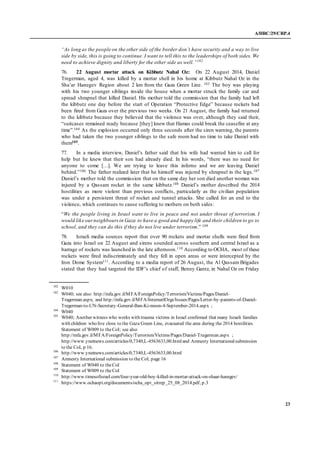 A/HRC/29/CRP.4
23
“As long as the people on the other side of the border don’t have security and a way to live
side by side, this is going to continue. I want to tell this to the leaderships of both sides. We
need to achieve dignity and liberty for the other side as well.”102
76. 22 August mortar attack on Kibbutz Nahal Oz: On 22 August 2014, Daniel
Tregerman, aged 4, was killed by a mortar shell in his home at Kibbutz Nahal Oz in the
Sha’ar Hanegev Region about 2 km from the Gaza Green Line. 103 The boy was playing
with his two younger siblings inside the house when a mortar struck the family car and
spread shrapnel that killed Daniel. His mother told the commission that the family had left
the kibbutz one day before the start of Operation “Protective Edge” because rockets had
been fired from Gaza over the previous two weeks. On 21 August, the family had returned
to the kibbutz because they believed that the violence was over, although they said their,
“suitcases remained ready because [they] knew that Hamas could break the ceasefire at any
time”.104 As the explosion occurred only three seconds after the siren warning, the parents
who had taken the two younger siblings to the safe room had no time to take Daniel with
them105.
77. In a media interview, Daniel’s father said that his wife had wanted him to call for
help but he knew that their son had already died. In his words, “there was no need for
anyone to come […]. We are trying to leave this inferno and we are leaving Daniel
behind.”106 The father realized later that he himself was injured by shrapnel in the legs.107
Daniel’s mother told the commission that on the same day her son died another woman was
injured by a Qassam rocket in the same kibbutz.108 Daniel’s mother described the 2014
hostilities as more violent than previous conflicts, particularly as the civilian population
was under a persistent threat of rocket and tunnel attacks. She called for an end to the
violence, which continues to cause suffering to mothers on both sides:
“We the people living in Israel want to live in peace and not under threat of terrorism. I
would like ourneighboursin Gaza to have a good and happy life and their children to go to
school, and they can do this if they do not live under terrorism.” 109
78. Israeli media sources report that over 90 rockets and mortar shells were fired from
Gaza into Israel on 22 August and sirens sounded across southern and central Israel as a
barrage of rockets was launched in the late afternoon.110 According to OCHA, most of these
rockets were fired indiscriminately and they fell in open areas or were intercepted by the
Iron Dome System111. According to a media report of 26 August, the Al Qassam Brigades
stated that they had targeted the IDF’s chief of staff, Benny Gantz, in Nahal Oz on Friday
102
W010
103
W040; see also: http://mfa.gov.il/MFA/ForeignPolicy/Terrorism/Victims/Pages/Daniel-
Tragerman.aspx; and http://mfa.gov.il/MFA/InternatlOrgs/Issues/Pages/Letter-by-parents-of-Daniel-
Tregerman-to-UN-Secretary-General-Ban-Ki-moon-4-September-2014.aspx ;
104
W040
105
W040; Another witness who works with trauma victims in Israel confirmed that many Israeli families
with children who live close to the Gaza Green Line, evacuated the area during the 2014 hostilities.
Statement of W009 to theCoI; see also
http://mfa.gov.il/MFA/ForeignPolicy/Terrorism/Victims/Pages/Daniel-Tragerman.aspx ;
http://www.ynetnews.com/articles/0,7340,L-4563633,00.htmland Amnesty Internationalsubmission
to the CoI, p 16.
106
http://www.ynetnews.com/articles/0,7340,L-4563633,00.html
107
Amnesty International submission to the CoI, page 16
108
Statement of W040 to theCoI
109
Statement of W009 to theCoI
110
http://www.timesofisrael.com/four-year-old-boy-killed-in-mortar-attack-on-shaar-hanegev/
111
https://www.ochaopt.org/documents/ocha_opt_sitrep_25_08_2014.pdf, p.3
 