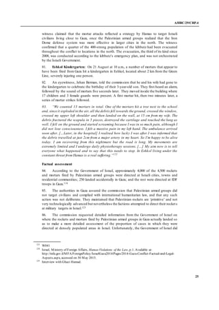 A/HRC/29/CRP.4
25
witness claimed that the mortar attacks reflected a strategy by Hamas to target Israeli
civilians living close to Gaza, once the Palestinian armed groups realized that the Iron
Dome defense system was more effective in larger cities in the north. The witness
confirmed that a quarter of the 400-strong population of the kibbutz had been evacuated
throughout the conflict to locations in the north. The evacuation, the third of its kind since
2008, was conducted according to the kibbutz’s emergency plan, and was not orchestrated
by the Israeli Government.
81. Eshkol Kindergarten: On 21 August at 10 a.m., a number of mortars that appear to
have been fired from Gaza hit a kindergarten in Eshkol, located about 2 km from the Green
Line, severely injuring one person.
82. An eyewitness, Jehan Berman, told the commission that he and his wife had gone to
the kindergarten to celebrate the birthday of their 3-year-old son. They first heard an alarm,
followed by the sound of mortars five seconds later. They moved inside the building where
17 children and 3 female guards were present. A first mortar hit, then two minutes later, a
series of mortar strikes followed.
83. “We counted 13 mortars in total. One of the mortars hit a tree next to the school
and, since it exploded in the air, all the debris fell towards the ground, crossed the window,
crossed my upper left shoulder and then landed on the wall, at 15 cm from my wife. The
debris fractured the scapula in 5 pieces, destroyed the cartilage and touched the lung as
well. I fell on the ground and started screaming because I was in so much pain, although I
did not lose consciousness. I felt a massive pain in my left hand. The ambulance arrived
soon after. […Later, in the hospital] I realised how lucky I was after I was informed that
the debris travelled at just 2cm from a major artery in my heart. So I’m happy to be alive
today. I am recovering from this nightmare but the road is long. My movements are
extremely limited and I undergo daily physiotherapy sessions. […] My aim now is to tell
everyone what happened and to say that this needs to stop. In Eshkol living under the
constant threat from Hamas is a real suffering.”123
Factual assessment
84. According to the Government of Israel, approximately 4,000 of the 4,500 rockets
and mortars fired by Palestinian armed groups were directed at Israeli cities, towns and
residential communities; 250 landed accidentally in Gaza; and the rest were directed at IDF
troops in Gaza.124
85. The authorities in Gaza assured the commission that Palestinian armed groups did
not target civilians and complied with international humanitarian law, and that any such
action was not deliberate. They maintained that Palestinian rockets are ‘primitive’ and not
very technologically advanced but nevertheless the factions attempted to direct their rockets
at military targets in Israel.125
86. The commission requested detailed information from the Government of Israel on
where the rockets and mortars fired by Palestinian armed groups in Gaza actually landed so
as to make a more detailed assessment of the proportion of cases in which they were
directed at densely populated areas in Israel. Unfortunately, the Government of Israel did
123
W041
124
Israel, Ministry of Foreign Affairs, Hamas Violations of the Law, p.1. Available at:
http://mfa.gov.il/MFA/ForeignPolicy/IsraelGaza2014/Pages/2014-Gaza-Conflict-Factual-and-Legal-
Aspects.aspx, accessed on 30 May 2015.
125
Interview with Ghazi Hamad.
 
