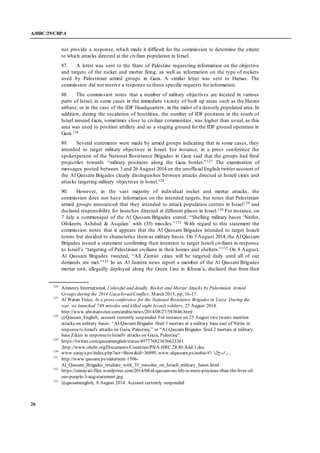 A/HRC/29/CRP.4
26
not provide a response, which made it difficult for the commission to determine the extent
to which attacks directed at the civilian population in Israel.
87. A letter was sent to the State of Palestine requesting information on the objective
and targets of the rocket and mortar firing, as well as information on the type of rockets
used by Palestinian armed groups in Gaza. A similar letter was sent to Hamas. The
commission did not receive a response to these specific requests for information.
88. The commission notes that a number of military objectives are located in various
parts of Israel, in some cases in the immediate vicinity of built up areas such as the Hatzor
airbase, or in the case of the IDF Headquarters, in the midst of a densely populated area. In
addition, during the escalation of hostilities, the number of IDF positions in the south of
Israel around Gaza, sometimes close to civilian communities, was higher than usual, as this
area was used to position artillery and as a staging ground for the IDF ground operation in
Gaza.126
89. Several statements were made by armed groups indicating that in some cases, they
intended to target military objectives in Israel. For instance, in a press conference the
spokesperson of the National Resistance Brigades in Gaza said that the groups had fired
projectiles towards “military positions along the Gaza border.”127 The examination of
messages posted between 3 and 26 August 2014 on the unofficial English twitter account of
the Al Qassam Brigades clearly distinguishes between attacks directed at Israeli cities and
attacks targeting military objectives in Israel.128
90. However, in the vast majority of individual rocket and mortar attacks, the
commission does not have information on the intended targets, but notes that Palestinian
armed groups announced that they intended to attack population centres in Israel129 and
declared responsibility for launches directed at different places in Israel.130 For instance, on
7 July a communiqué of the Al Qassam Brigades stated, “Shelling military bases ‘Nitifot,
Ofokeem, Ashdod & Asqalan’ with (35) missiles.”131 With regard to this statement the
commission notes that it appears that the Al Qassam Brigades intended to target Israeli
towns but decided to characterise themas military bases. On 3 August 2014, the Al Qassam
Brigades issued a statement confirming their intention to target Israeli civilians in response
to Israel’s “targeting of Palestinian civilians in their homes and shelters.”132 On 8 August,
Al Qassam Brigades tweeted, “All Zionist cities will be targeted daily until all of our
demands are met.”133 In an Al Jazeera news report a member of the Al Qassam Brigades
mortar unit, allegedly deployed along the Green Line in Khuza’a, declared that from their
126
Amnesty International, Unlawful and deadly. Rocket and Mortar Attacks by Palestinian Armed
Groups during the 2014 Gaza/IsraelConflict, March 2015, pp, 16-17.
127
Al Watan Voice, In a press conference for the National Resistance Brigades in Gaza: During the
war, we launched 748 missiles and killed eight Israeli soldiers, 27 August 2014.
http://www.alwatanvoice.com/arabic/news/2014/08/27/583646.html
128
@Qassam_English, account currently suspended. For instance on 25 August two tweets mention
attacks on military bases: “Al-QassamBrigades fired 3 mortars at a military base east of Nirim in
responseto Israel's attacks on Gaza, Palestine,” or “Al-QassamBrigades fired 2 mortars at military
base Zikim in responseto Israel's attacks on Gaza, Palestine”
129
https://twitter.com/qassamenglish/status/497776823636623361
;http://www.ohchr.org/Documents/Countries/PS/A.HRC.28.80.Add.1.doc
130
www.saraya.ps/index.php?act=Show&id=36899, www.alqassam.ps/arabic/#!/ ‫رابخألا‬ ;
131
http://www.qassam.ps/statement-1506-
Al_Qassam_Brigades_retaliate_with_35_missiles_on_Israeli_military_bases.html
132
https://cintayati.files.wordpress.com/2014/08/al-qassam-no-life-is-more-precious-than-the-lives-of-
our-people-3-aug-statement.jpg
133
@qassamenglish, 8 August 2014. Account currently suspended
 
