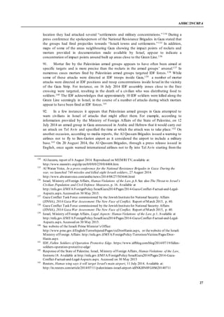 A/HRC/29/CRP.4
27
location they had attacked several “settlements and military concentrations.”134 During a
press conference the spokesperson of the National Resistance Brigades in Gaza stated that
the groups had fired projectiles towards “Israeli towns and settlements.”135 In addition,
maps of some of the areas neighbouring Gaza showing the impact points of rockets and
mortars provided in documentation made available by Israel, appear to indicate a
concentration of impact points around built up areas close to the Green Line.136
91. Mortar fire by the Palestinian armed groups appears to have often been aimed at
specific targets and is more precise than the rockets in the armed groups’ arsenal.137 In
numerous cases mortars fired by Palestinian armed groups targeted IDF forces.138 While
some of these attacks were directed at IDF troops inside Gaza,139 a number of mortar
attacks were directed at IDF positions and troop concentrations inside Israel in the vicinity
of the Gaza Strip. For instance, on 16 July 2014 IDF assembly zones close to the Erez
crossing were targeted, resulting in the death of a civilian who was distributing food to
soldiers.140 The IDF acknowledges that approximately 10 IDF soldiers were killed along the
Green Line seemingly in Israel, in the course of a number of attacks during which mortars
appear to have been fired at IDF forces.141
92. In a few instances it appears that Palestinian armed groups in Gaza attempted to
warn civilians in Israel of attacks that might affect them. For example, according to
information provided by the Ministry of Foreign Affairs of the State of Palestine, on 12
July 2014 an armed group in Gaza announced in Arabic and Hebrew that it would carry out
an attack on Tel Aviv and specified the time at which the attack was to take place.142 On
another occasion, according to media reports, the Al Qassam Brigades issued a warning to
airlines not to fly to Ben-Gurion airport as it considered the airport to include a military
base.143 On 20 August 2014, the Al Qassam Brigades, through a press release issued in
English, once again warned international airlines not to fly into Tel Aviv starting from the
134
Al-Jazeera, report of 6 August 2014. Reproduced on MEMRI TV, available at:
http://www.memritv.org/clip/en/0/0/0/0/239/0/4404.htm
135
Al Watan Voice, In a press conference for the National Resistance Brigades in Gaza: During the
war, we launched 748 missiles and killed eight Israeli soldiers, 27 August 2014.
http://www.alwatanvoice.com/arabic/news/2014/08/27/583646.html
136
Israel, Ministry of Foreign Affairs, Hamas Violations of the Law, p.8. See also The Threat to Israel’s
Civilian Population and Civil Defence Measures, p. 16. Available at
http://mfa.gov.il/MFA/ForeignPolicy/IsraelGaza2014/Pages/2014-Gaza-Conflict-Factual-and-Legal-
Aspects.aspx. Accessed on 30 May 2015.
137
Gaza Conflict Task Force commissioned by the Jewish Institutefor National Security Affairs
(JINSA), 2014 Gaza War Assessment: The New Face of Conflict, Report of March 2015, p. 40.
138
Gaza Conflict Task Force commissioned by the Jewish Institutefor National Security Affairs
(JINSA), 2014 Gaza War Assessment: The New Face of Conflict, Report of March 2015, p. 40.
139
Israel, Ministry of Foreign Affairs, Legal Aspects: Hamas Violations of the Law, p.1. Available at
http://mfa.gov.il/MFA/ForeignPolicy/IsraelGaza2014/Pages/2014-Gaza-Conflict-Factual-and-Legal-
Aspects.aspx. Accessed on 30 May 2015.
140
See website of the Israeli Prime Minister’s Office:
http://www.pmo.gov.il/English/TerrorInjured/Pages/vicDrorHanin.aspx, or thewebsite of the Israeli
Ministry of Foreign Affairs: http://mfa.gov.il/MFA/ForeignPolicy/Terrorism/Victims/Pages/Dror-
Hanin.aspx
141
IDF, Fallen Soldiers of Operation Protective Edge. https://www.idfblog.com/blog/2014/07/19/fallen-
soldiers-operation-protective-edge/
142
Responseof the State of Palestine. Israel, Ministry of Foreign Affairs, Hamas Violations of the Law,
footnote18. Available at http://mfa.gov.il/MFA/ForeignPolicy/IsraelGaza2014/Pages/2014-Gaza-
Conflict-Factual-and-Legal-Aspects.aspx. Accessed on 30 May 2015
143
Reuters, Hamas wing says it will target Israel's main airport, 11 July 2014. Available at:
http://in.reuters.com/article/2014/07/11/palestinians-israel-airport-idINKBN0FG0S620140711
 